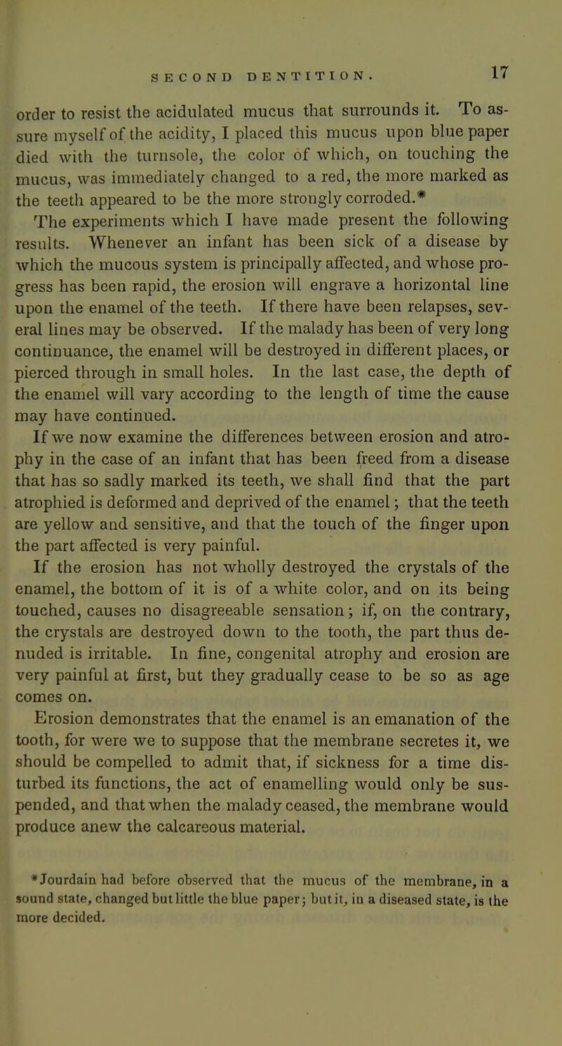 order to resist the acidulated mucus that surrounds it. To as- sure myself of the acidity, I placed this mucus upon blue paper died with the turnsole, the color of which, on touching the mucus, was immediately changed to a red, the more marked as the teeth appeared to be the more strongly corroded.* The experiments which I have made present the following results. Whenever an infant has been sick of a disease by which the mucous system is principally affected, and whose pro- gress has been rapid, the erosion will engrave a horizontal line upon the enamel of the teeth. If there have been relapses, sev- eral lines may be observed. If the malady has been of very long continuance, the enamel will be destroyed in different places, or pierced through in small holes. In the last case, the depth of the enamel will vary according to the length of time the cause may have continued. If we now examine the differences between erosion and atro- phy in the case of an infant that has been freed from a disease that has so sadly marked its teeth, we shall find that the part atrophied is deformed and deprived of the enamel; that the teeth are yellow and sensitive, and that the touch of the finger upon the part affected is very painful. If the erosion has not wholly destroyed the crystals of the enamel, the bottom of it is of a white color, and on its being touched, causes no disagreeable sensation; if, on the contrary, the crystals are destroyed down to the tooth, the part thus de- nuded is irritable. In fine, congenital atrophy and erosion are very painful at first, but they gradually cease to be so as age comes on. Erosion demonstrates that the enamel is an emanation of the tooth, for were we to suppose that the membrane secretes it, we should be compelled to admit that, if sickness for a time dis- turbed its functions, the act of enamelling would only be sus- pended, and that when the malady ceased, the membrane would produce anew the calcareous material. * Jourdain had before observed that the mucus of the membrane, in a sound state, changed but little the blue paper; butit, in a diseased state, is the more decided.