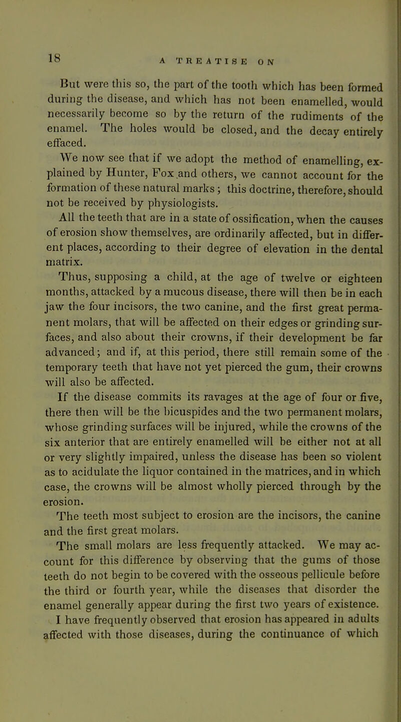 But were this so, the part of the tooth which has been formed during the disease, and which has not been enamelled, would necessarily become so by the return of the rudiments of the enamel. The holes would be closed, and the decay entirely effaced. We now see that if we adopt the method of enamelling, ex- plained by Hunter, Fox and others, we cannot account for the formation of these natural marks; this doctrine, therefore, should not be received by physiologists. All the teeth that are in a state of ossification, when the causes of erosion show themselves, are ordinarily affected, but in differ- ent places, according to their degree of elevation in the dental matrix. Thus, supposing a child, at the age of twelve or eighteen months, attacked by a mucous disease, there will then be in each jaw the four incisors, the two canine, and the first great perma- nent molars, that will be affected on their edges or grinding sur- faces, and also about their crowns, if their development be far advanced; and if, at this period, there still remain some of the temporary teeth that have not yet pierced the gum, their crowns will also be affected. If the disease commits its ravages at the age of four or five, there then will be the bicuspides and the two permanent molars, whose grinding surfaces will be injured, while the crowns of the six anterior that are entirely enamelled will be either not at all or very slightly impaired, unless the disease has been so violent as to acidulate the liquor contained in the matrices, and in which case, the crowns will be almost wholly pierced through by the erosion. The teeth most subject to erosion are the incisors, the canine and the first great molars. The small molars are less frequently attacked. We may ac- count for this difference by observing that the gums of those teeth do not begin to be covered with the osseous pellicule before the third or fourth year, while the diseases that disorder the enamel generally appear during the first two years of existence. I have frequently observed that erosion has appeared in adults affected with those diseases, during the continuance of which