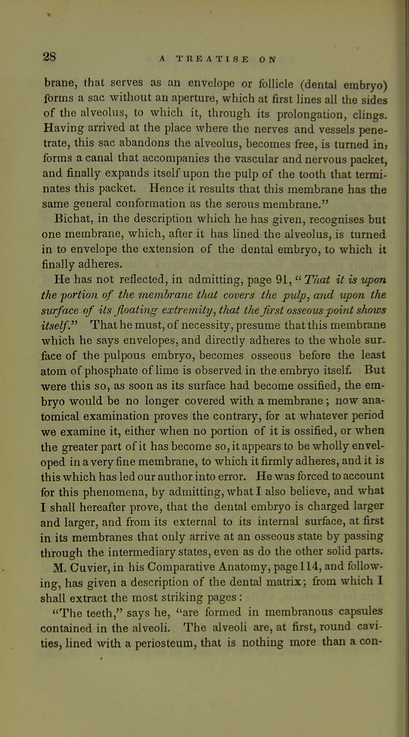 brane, that serves as an envelope or follicle (dental embryo) forms a sac without an aperture, which at first lines all the sides of the alveolus, to which it, through its prolongation, cUngs. Having arrived at the place where the nerves and vessels pene- trate, this sac abandons the alveolus, becomes free, is turned in, forms a canal that accompanies the vascular and nervous packet, and finally expands itself upon the pulp of the tooth that termi- nates this packet. Hence it results that this membrane has the same general conformation as the serous membrane. Bichat, in the description which he has given, recognises but one membrane, which, after it has lined the alveolus, is turned in to envelope the extension of the dental embryo, to which it finally adheres. He has not reflected, in admitting, page 91,  That it is upon the portion of the mejnhrane that covers the pulp, and upon the surface of its floating extremity, that the first osseous point shows itself.''^ That he must, of necessity, presume that this membrane which he says envelopes, and directly adheres to the whole sur- face of the pulpous embryo, becomes osseous before the least atom of phosphate of lime is observed in the embryo itself. But were this so, as soon as its surface had become ossified, the em- bryo would be no longer covered with a membrane; now ana- tomical examination proves the contrary, for at whatever period we examine it, either when no portion of it is ossified, or when the greater part of it has become so, it appears to be wholly envel- oped in a very fine membrane, to which it firmly adheres, and it is this which has led our author into error. He was forced to account for this phenomena, by admitting, what I also believe, and what I shall hereafter prove, that the dental embryo is charged larger and larger, and from its external to its internal surface, at first in its membranes that only arrive at an osseous state by passing through the intermediary states, even as do the other solid parts. M. Ouvier, in his Comparative Anatomy, page 114, and follow- ing, has given a description of the dental matrix; from which I shall extract the most striking pages: The teeth, says he, are formed in membranous capsules contained in the alveoli. The alveoli are, at first, round cavi- ties, lined with a periosteum, that is nothing more than a con-