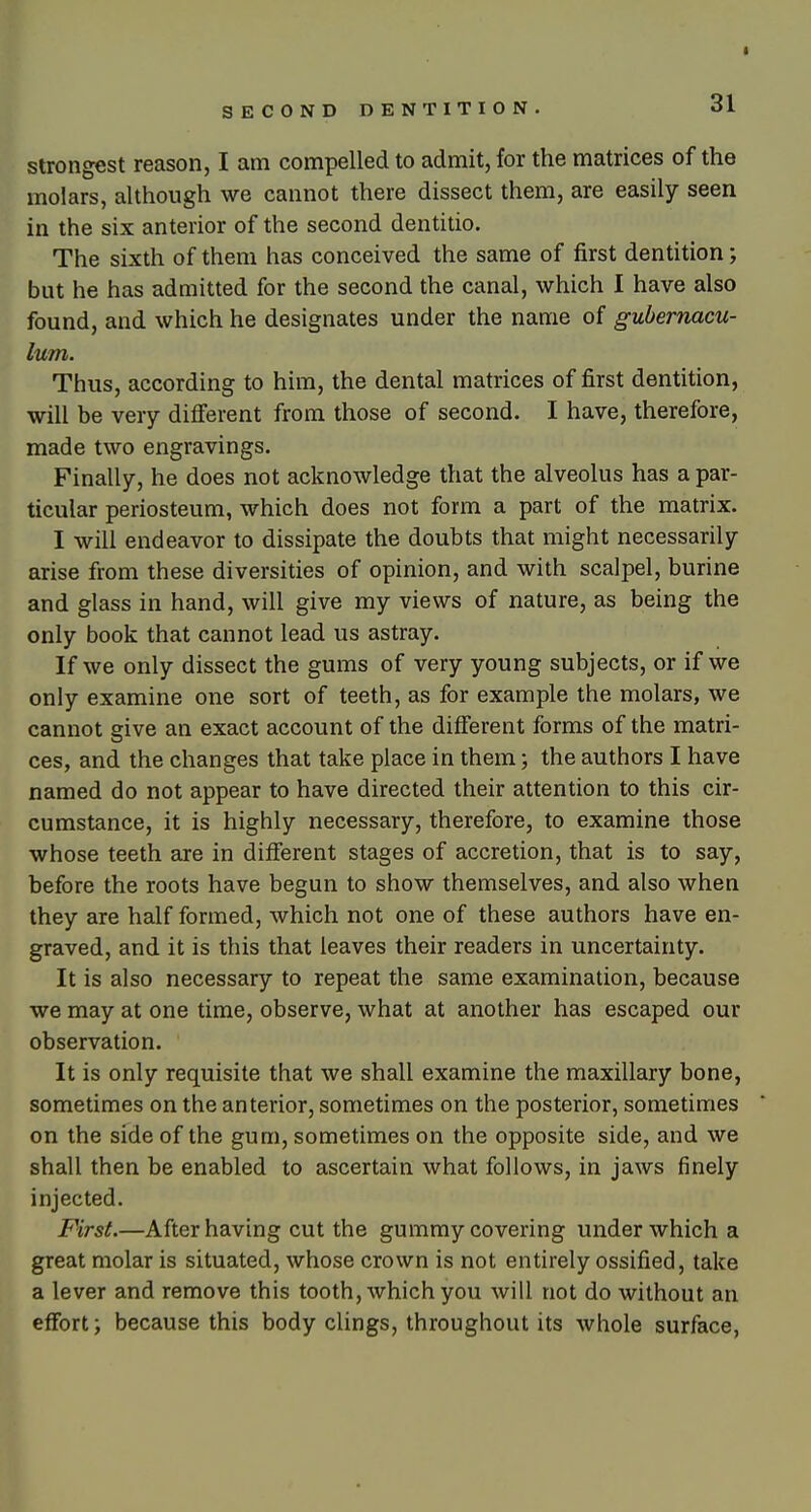 t SECOND DENTITION. 31 Strongest reason, I am compelled to admit, for the matrices of the molars, although we cannot there dissect them, are easily seen in the six anterior of the second dentitio. The sixth of them has conceived the same of first dentition; but he has admitted for the second the canal, which I have also found, and which he designates under the name of gubernacu- lum. Thus, according to him, the dental matrices of first dentition, will be very different from those of second. I have, therefore, made two engravings. Finally, he does not acknowledge that the alveolus has a par- ticular periosteum, which does not form a part of the matrix. I will endeavor to dissipate the doubts that might necessarily arise from these diversities of opinion, and with scalpel, burine and glass in hand, will give my views of nature, as being the only book that cannot lead us astray. If we only dissect the gums of very young subjects, or if we only examine one sort of teeth, as for example the molars, we cannot give an exact account of the different forms of the matri- ces, and the changes that take place in them; the authors I have named do not appear to have directed their attention to this cir- cumstance, it is highly necessary, therefore, to examine those whose teeth are in different stages of accretion, that is to say, before the roots have begun to show themselves, and also when they are half formed, which not one of these authors have en- graved, and it is this that leaves their readers in uncertainty. It is also necessary to repeat the same examination, because we may at one time, observe, what at another has escaped our observation. It is only requisite that we shall examine the maxillary bone, sometimes on the anterior, sometimes on the posterior, sometimes on the side of the gum, sometimes on the opposite side, and we shall then be enabled to ascertain what follows, in jaws finely injected. First.—After having cut the gummy covering under which a great molar is situated, whose crown is not entirely ossified, take a lever and remove this tooth, which you will not do without an effort J because this body clings, throughout its whole surface,