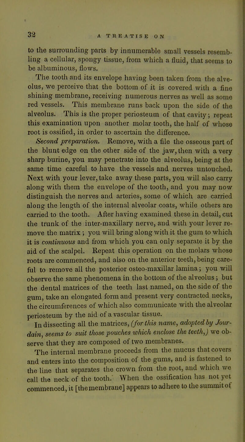 to the surrounding parts by innumerable small vessels resemb- ling a cellular, spongy tissue, from which a fluid, that seems to be albuminous, flows. The tooth and its envelope having been taken from the alve- olus, we perceive that the bottom of it is covered with a fine shining membrane, receiving numerous nerves as well as some red vessels. This membrane runs back upon the side of the alveolus. This is the proper periosteum of that cavity; repeat this examination upon another molar tooth, the half of whose root is ossified, in order to ascertain the diflerence. Second preparation. Remove, with a file the osseous part of the blunt edge on the other side of the jaw, then with a very sharp burine, you may penetrate into the alveolus, being at the same time careful to have the vessels and nerves untouched. Next with your lever, take away these parts, you will also carry along with them the envelope of the tooth, and you may now distinguish the nerves and arteries, some of which are carried along the length of the internal alveolar coats, while others are carried to the tooth. After having examined these in detail, cut the trunk of the inter-maxillary nerve, and with your lever re- move the matrix ; you will bring along with it the gum to which it is continuous and from which you can only separate it by the aid of the scalpel. Repeat this operation on the molars whose roots are commenced, and also on the anterior teeth, being care- ful to remove all the posterior osteo-maxillar lamina; you will observe the same phenomena in the bottom of the alveolus; but the dental matrices of the teeth last named, on the side of the gum, take an elongated form and present very contracted necks, the circumferences of which also communicate with the alveolar periosteum by the aid of a vascular tissue. In dissecting all the matrices, (for this name, adopted by Jour- dain, seems to suit those pouches lohich enclose the teeth,) we ob- serve that they are composed of two membranes. The internal membrane proceeds from the mucus that covers and enters into the composition of the gums, and is fastened to the line that separates the crown from the root, and which we call the neck of the tooth.' When the ossification has not yet commenced, it [themembrane] appears to adhere to the summit of