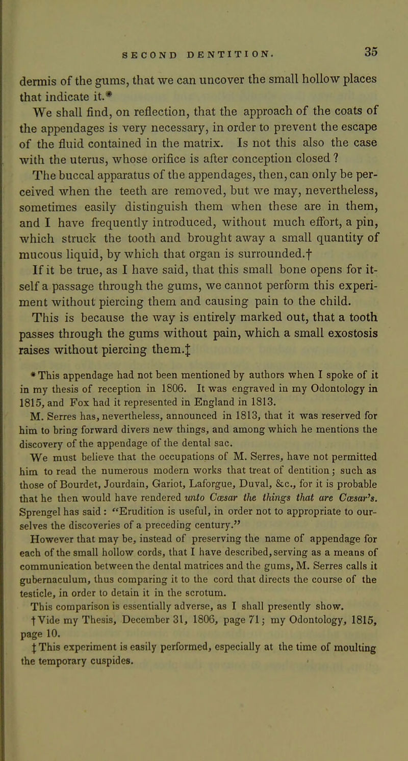 dermis of the gums, that we can uncover the small hollow places that indicate it.* We shall find, on reflection, that the approach of the coats of the appendages is very necessary, in order to prevent the escape of the fluid contained in the matrix. Is not this also the case with the uterus, whose orifice is after conception closed ? The buccal apparatus of the appendages, then, can only be per- ceived when the teeth are removed, but we may, nevertheless, sometimes easily distinguish them when these are in them, and I have frequently introduced, without much eflbrt, a pin, which struck the tooth and brought away a small quantity of mucous liquid, by which that organ is surrounded.f If it be true, as I have said, that this small bone opens for it- self a passage through the gums, we cannot perform this experi- ment without piercing them and causing pain to the child. This is because the way is entirely marked out, that a tooth passes through the gums without pain, which a small exostosis raises without piercing them.| * This appendage had not heen mentioned by authors when I spoke of it in my thesis of reception in 1806. It was engraved in my Odontology in 1815, and Fox had it represented in England in 1813. M. Serres has, nevertheless, announced in 1813, that it was reserved for him to bring forward divers new things, and among which he mentions the discovery of the appendage of the dental sac. We must believe that the occupations of M. Serres, have not permitted him to read the numerous modern works that treat of dentition; such as those of Bourdet, Jourdain, Gariot, Laforgue, Duval, &c., for it is probable that he then would have rendered unto Ccesar ihe things that are Ccesar's. Sprengel has said : Erudition is useful, in order not to appropriate to our- selves the discoveries of a preceding century. However that may be, instead of preserving the name of appendage for each of the small hollow cords, that I have described, serving as a means of communication between the dental matrices and the gums, M. Serres calls it gubernaculum, thus comparing it to the cord that directs the course of the testicle, in order to detain it in the scrotum. This comparison is essentially adverse, as I shall presently show. t Vide my Thesis, December 31, 1806, page 71; my Odontology, 1815, page 10. f This experiment is easily performed, especially at the time of moulting the temporary cuspides.