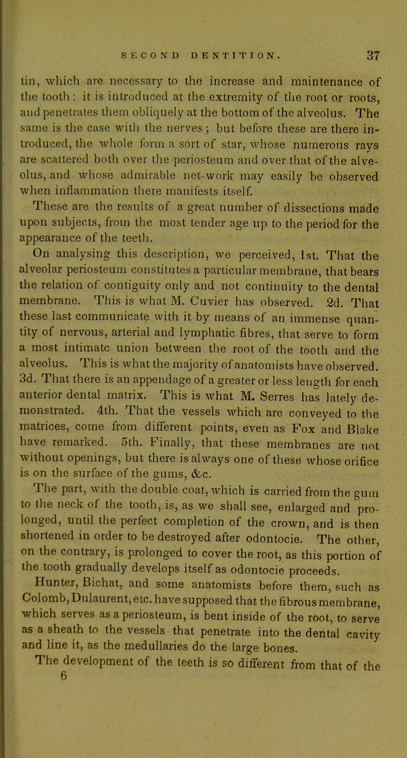 tin, which are necessary to the increase and maintenance of the tooth : it is introduced at the extremity of the root or roots, and penetrates them obliquely at the bottom of the alveolus. The same is the case with the nerves; but before these are there in- troduced, the whole form a sort of star, whose numerous rays are scattered both over the periosteum and over that of the alve- olus, and whose admirable net-work may easily be observed when inflammation there manifests itself. These are the results of a great number of dissections made upon subjects, from the most tender age up to the period for the appearance of the teeth. On analysing this description, we perceived, 1st. That the alveolar periosteum constitutes a particular membrane, that bears the relation of contiguity only and not continuity to the dental membrane. This is what M. Cuvier has observed. 2d. That these last communicate with it by means of an immense quan- tity of nervous, arterial and lymphatic fibres, that serve to form a most intimate union between the root of the tooth and the alveolus. This is what the majority of anatomists have observed. 3d. That there is an appendage of a greater or less length for each anterior dental matrix. This is what M. Serres has lately de- monstrated. 4th. That the vessels which are conveyed to the matrices, come from different points, even as Fox and Blake have remarked. 5th. Finally, that these membranes are not without openings, but there is always one of these whose orifice is on the surface of the gums, <fec. The part, with the double coat, which is carried from the gum to the neck of the tooth, is, as we shall see, enlarged and pro- longed, until the perfect completion of the crown, and is then shortened in order to be destroyed after odontocie. The other, on the contrary, is prolonged to cover the root, as this portion of the tooth gradually develops itself as odontocie proceeds. Hunter, Bichat, and some anatomists before them, such as Colomb,Dulaurent, etc. have supposed that the fibrous membrane, which serves as a periosteum, is bent inside of the root, to serve as a sheath to the vessels that penetrate into the dental cavity and line it, as the medullaries do the large bones. The development of the teeth is so different from that of the