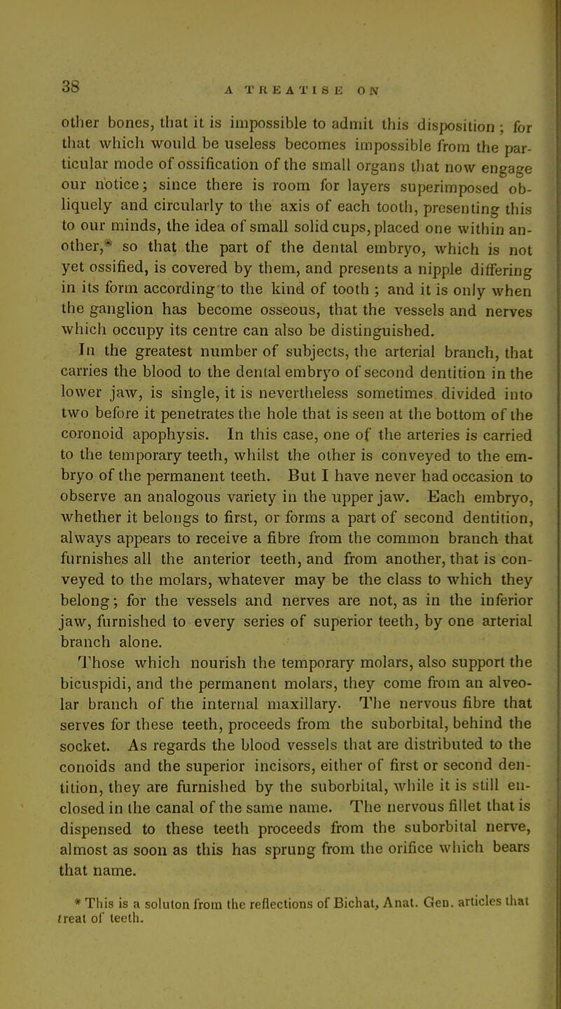 Other bones, that it is impossible to admit this disposition ; for that which would be useless becomes impossible from the par- ticular mode of ossification of the small organs that now engage our notice; since there is room for layers superimposed ob- liquely and circularly to the axis of each tooth, presenting this to our minds, the idea of small solid cups, placed one within an- other,* so that the part of the dental embryo, which is not yet ossified, is covered by them, and presents a nipple differing in its form according to the kind of tooth ; and it is only when the ganglion has become osseous, that the vessels and nerves which occupy its centre can also be distinguished. In the greatest number of subjects, the arterial branch, that carries the blood to the dental embryo of second dentition in the lower jaw, is single, it is nevertheless sometimes divided into two before it penetrates the hole that is seen at the bottom of the coronoid apophysis. In this case, one of the arteries is carried to the temporary teeth, whilst the other is conveyed to the em- bryo of the permanent teeth. But I have never had occasion to observe an analogous variety in the upper jaw. Each embryo, whether it belongs to first, or forms a part of second dentition, always appears to receive a fibre from the common branch that furnishes all the anterior teeth, and from another, that is con- veyed to the molars, whatever may be the class to which they belong; for the vessels and nerves are not, as in the inferior jaw, furnished to every series of superior teeth, by one arterial branch alone. Those which nourish the temporary molars, also support the bicuspidi, and the permanent molars, they come from an alveo- lar branch of the internal maxillary. The nervous fibre that serves for these teeth, proceeds from the suborbital, behind the socket. As regards the blood vessels that are distributed to the conoids and the superior incisors, either of first or second den- tition, they are furnished by the suborbital, while it is still en- closed in the canal of the same name. The nervous fillet that is dispensed to these teeth proceeds from the suborbital nerve, almost as soon as this has sprung from the orifice which bears that name. * This is a soluton from the reflections of Bichat, Anat. Gen. articles that treat of teeth.