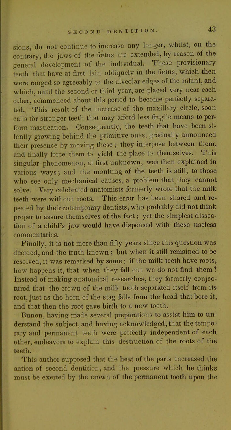 sions, do not continue to increase any longer, whilst, on the contrary, the jaws of the foetus are extended, by reason of the general development of the individual. These provisionary teeth that have at first lain obliquely in the foetus, which then were ranged so agreeably to the alveolar edges of the infant, and which, until the second or third year, are placed very near each other, commenced about this period to become perfectly separa- ted. This result of the increase of the maxillary circle, soon calls for stronger teeth that may afford less fragile means to per- form mastication. Consequently, the teeth that have been si- lently growing behind the primitive ones, gradually announced their presence by moving these ; they interpose between them, and finally force them to yield the place to themselves. This singular phenomenon, at first unknown, was then explained in various ways; and the moulting of the teeth is still, to those who see only mechanical causes, a problem that they cannot solve. Yery celebrated anatomists formerly wrote that the milk teeth were without roots. This error has been shared and re- peated by their cotemporary dentists, who probably did not think proper to assure themselves of the fact; yet the simplest dissec- tion of a child's jaw would have dispensed with these useless commentaries. Finally, it is not more than fifty years since this question was decided, and the truth known ; but when it still remained to be resolved, it was remarked by some : if the milk teeth have roots, how happens it, that when they fall out we do not find them? Instead of making anatomical researches, they formerly conjec- tured that the crown of the milk tooth separated itself from its root, just as the horn of the stag falls from the head that bore it, and that then the root gave birth to a new tooth. Bunon, having made several preparations to assist him to un- derstand the subject, and having acknowledged, that the tempo- rary and permanent teeth were perfectly independent of each other, endeavors to explain this destruction of the roots of the teeth. This author supposed that the heat of the parts increased the action of second dentition, and the pressure which he thinks must be exerted by the crown of the permanent tooth upon the