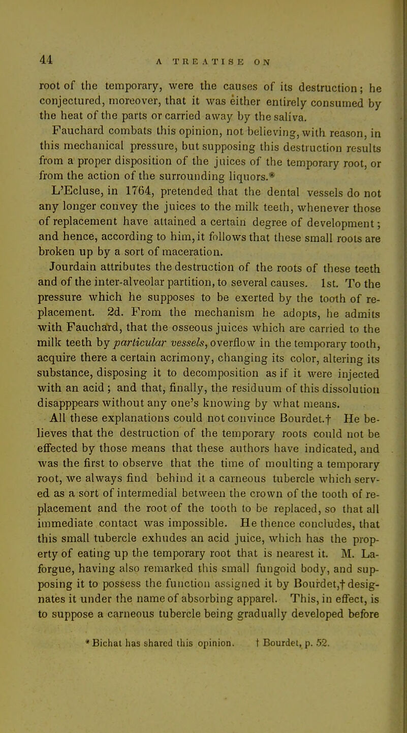 root of the temporary, were the causes of its destruction; he conjectured, moreover, that it was either entirely consumed by the heat of the parts or carried away by the saliva. Fauchard combats this opinion, not believing, with reason, in this mechanical pressure, but supposing this destruction results from a proper disposition of the juices of the temporary root, or from the action of the surrounding liquors.* L'EcIuse, in 1764, pretended that the dental vessels do not any longer convey the juices to the milk teeth, whenever those of replacement have attained a certain degree of development; and hence, according to him, it follows that these small roots are broken up by a sort of maceration. Jourdain attributes the destruction of the roots of these teeth and of the inter-alveolar partition, to several causes. 1st. To the pressure which he supposes to be exerted by the tooth of re- placement. 2d. From the mechanism he adopts, he admits with Fauchard, that the osseous juices which are carried to the milk teeth particular t;me&, overflow in the temporary tooth, acquire there a certain acrimony, changing its color, altering its substance, disposing it to decomposition as if it were injected with an acid ; and that, finally, the residuum of this dissolution disapppears without any one's knowing by what means. All these explanations could not convince Bourdet.f He be- lieves that the destruction of the temporary roots could not be effected by those means that these authors have indicated, and was the first to observe that the time of moulting a temporary root, we always find behind it a carneous tubercle which serv- ed as a sort of intermedial between the crown of the tooth of re- placement and the root of the tooth to be replaced, so that all immediate contact was impossible. He thence concludes, that this small tubercle exhudes an acid juice, which has the prop- erty of eating up the temporary root that is nearest it. M. La- forgue, having also remarked this small fungoid body, and sup- posing it to possess the function assigned it by Bourdet,t desig- nates it under the name of absorbing apparel. This, in effect, is to suppose a carneous tubercle being gradually developed before * Bichat has shared this opinion. t Bourdet, p. 52.