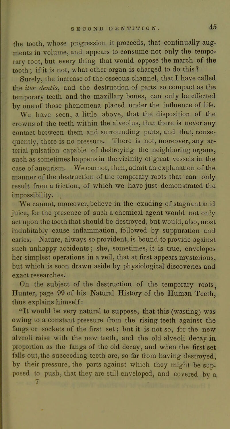 the tooth, whose progression it proceeds, that continually aug- ments in volume, and appears to consume not only the tempo- rary root, but every thing that would oppose the march of the tooth; if it is not, what other organ is charged to do this ? Surely, the increase of the osseous channel, that I have called the iter dentis, and the destruction of parts so compact as the temporary teeth and the maxillary bones, can only be effected by one of those phenomena placed under the influence of life. We have seen, a little above, that the disposition of the crowns of the teeth within the alveolus, that there is never any contact between them and surrounding parts, and that, conse- quently, there is no pressure. There is not, moreover, any ar- terial pulsation capable of destroying the neighboring organs, such as sometimes happens in the vicinity of great vessels in the case of aneurism. We cannot, then, admit an explanation of the manner of the destruction of the temporary roots that can only result from a friction, of which we have just demonstrated the impossibility. We cannot, moreover, believe in the exuding of stagnant a' id juice, for the presence of such a chemical agent would not only act upon the tooth that should be destroyed, but would, also, most indubitably cause inflammation, followed by suppuration and caries. Nature, always so provident, is bound to provide against such unhappy accidents; she, sometimes, it is true, envelopes her simplest operations in a veil, that at first appears mysterious, but which is soon drawn aside by physiological discoveries and exact researches. On the subject of the destruction of the temporary roots^ Hunter, page 99 of his Natural History of the Human Teeth, thus explains himself: It would be very natural to suppose, that this (wasting) was owing to a constant pressure from the rising teeth against the fangs or sockets of the first set; but it is not so, for the new alveoli raise with the new teeth, and the old alvieoli decay in proportion as the fangs of the old decay, and when the first set falls out,the succeeding teeth are, so far from having destroyed, by their pressure, the parts against which they might be sup- posed to push, that they are still enveloped, and covered by a 7