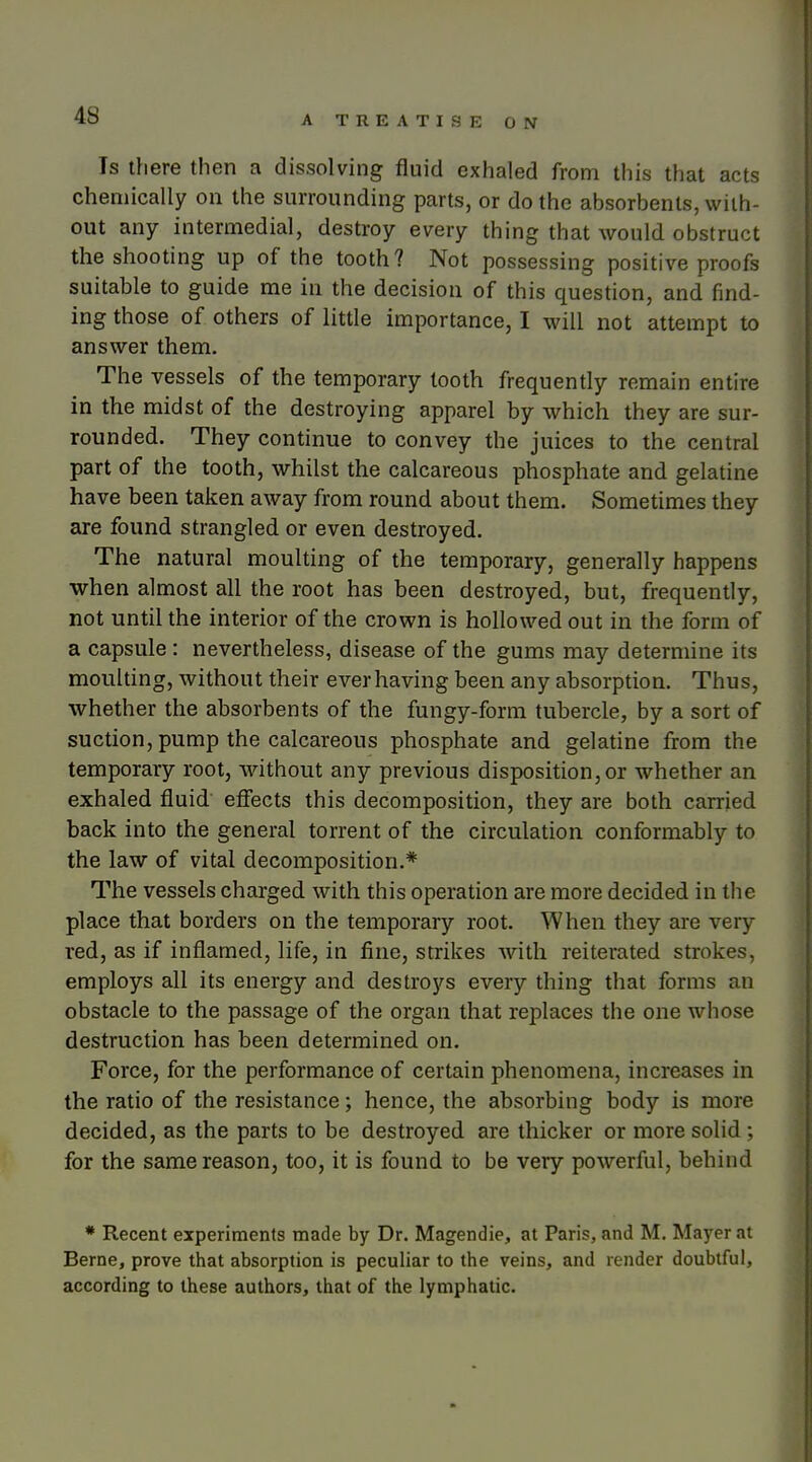 Is th ere then a dissolving fluid exhaled from tliis that acts chemically on the surrounding parts, or do the absorbents, with- out any intermedial, destroy every thing that would obstruct the shooting up of the tooth? Not possessing positive proofs suitable to guide me in the decision of this question, and find- ing those of others of little importance, I will not attempt to answer them. The vessels of the temporary tooth frequently remain entire in the midst of the destroying apparel by which they are sur- rounded. They continue to convey the juices to the central part of the tooth, whilst the calcareous phosphate and gelatine have been taken away from round about them. Sometimes they are found strangled or even destroyed. The natural moulting of the temporary, generally happens when almost all the root has been destroyed, but, frequently, not until the interior of the crown is hollowed out in the form of a capsule: nevertheless, disease of the gums may determine its moulting, without their ever having been any absorption. Thus, whether the absorbents of the fungy-form tubercle, by a sort of suction, pump the calcareous phosphate and gelatine from the temporary root, without any previous disposition, or whether an exhaled fluid effects this decomposition, they are both carried back into the general torrent of the circulation conformably to the law of vital decomposition.* The vessels charged with this operation are more decided in the place that borders on the temporary root. When they are very red, as if inflamed, life, in fine, strikes with reiterated strokes, employs all its energy and destroys every thing that forms an obstacle to the passage of the organ that replaces the one whose destruction has been determined on. Force, for the performance of certain phenomena, increases in the ratio of the resistance; hence, the absorbing body is more decided, as the parts to be destroyed are thicker or more solid ; for the same reason, too, it is found to be very powerful, behind * Recent experiments made by Dr. Magendie, at Paris, and M. Mayer at Berne, prove that absorption is peculiar to the veins, and render doubtful, according to these authors, that of the lymphatic.