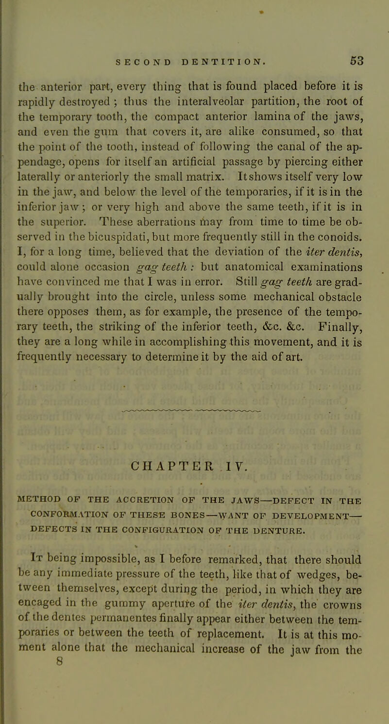 the anterior part, every thing that is found placed before it is rapidly destroyed ; thus the interalveolar partition, the root of the temporary tooth, the compact anterior lamina of the jaws, and even the gum that covers it, are alike consumed, so that the point of the tooth, instead of following the canal of the ap- pendage, opens for itself an artificial passage by piercing either laterally or anteriorly the small matrix. It shows itself very low in the jaw, and below the level of the temporaries, if it is in the inferior jaw; or very high and above the same teeth, if it is in the superior. These aberrations may from time to time be ob- served in the bicuspidati, but more frequently still in the conoids. I, for a long time, believed that the deviation of the iter dentis, could alone occasion gag teeth : but anatomical examinations have convinced me that I was in error. Still gag teeth are grad- ually brought into the circle, unless some mechanical obstacle there opposes them, as for example, the presence of the tempo- rary teeth, the striking of the inferior teeth, &c. &c. Finally, they are a long while in accomplishing this movement, and it is frequently necessary to determine it by the aid of art. CHAPTER IV. METHOD OF THE ACCRETION OP THE JAWS DEFECT IN THE CONFORMATION OF THESE BONES—WANT OF DEVELOPMENT DEFECTS IN THE CONFIGURATION OF THE DENTURE. It being impossible, as I before remarked, that there should be any immediate pressure of the teeth, like that of wedges, be- tween themselves, except during the period, in which they are encaged in the gummy aperture of the iter dentis, the crowns of thedentcs permanentes finally appear either between the tem- poraries or between the teeth of replacement. It is at this mo- ment alone that the mechanical increase of the jaw from the 8