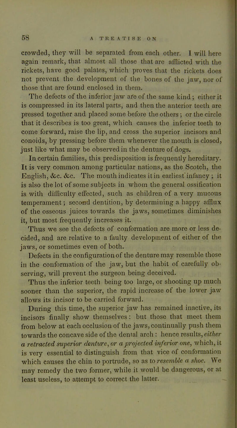 crowded, they will be separated from each other. 1 will here again remark, that almost all those that are afflicted with the rickets, have good palates, which proves that the rickets does not prevent the development of the bones of the jaw, nor of those that are found enclosed in them. The defects of the inferior jaw are of the same kind; either it is compressed in its lateral parts, and then the anterior teeth are pressed together and placed some before the others; or the circle that it describes is too great, which causes the inferior teeth to come forward, raise the lip, and cross the superior incisors and conoids, by pressing before them whenever the mouth is closed, just like what may be observed in the denture of dogs. In certain families, this predisposition is frequently hereditary. It is very common among particular nations, as the Scotch, the English, &c. &c. The mouth indicates it in earliest infancy ; it is also the lot of some subjects in whom the general ossification is with difficulty effected, such as children of a very mucous temperament; second dentition, by determining a happy afflux of the osseous juices towards the jaws, sometimes diminishes it, but most frequently increases it. Thus we see the defects of conformation are more or less de- cided, and are relative to a faulty development of either of the jaws, or sometimes even of both. Defects in the configuration of the denture may resemble those in the conformation of the jaw, but the habit of carefully ob- serving, will prevent the surgeon being deceived. Thus the inferior teeth being too large, or shooting up much sooner than the superior, the rapid increase of the lower jaw allows its incisor to be carried forward. During this time, the superior jaw has remained inactive, its incisors finally show themselves: but those that meet them from below at ieach occlusion of the jaws, continually push them towards the concave side of the dental arch: hence results, either a retracted superior denture, or a projected i?ife}ior one, which, it is very essential to distinguish from that vice of conformation which causes the chin to portrude, so as to resemble a shoe. We may remedy the two former, while it would be dangerous, or at least useless, to attempt to correct the latter.