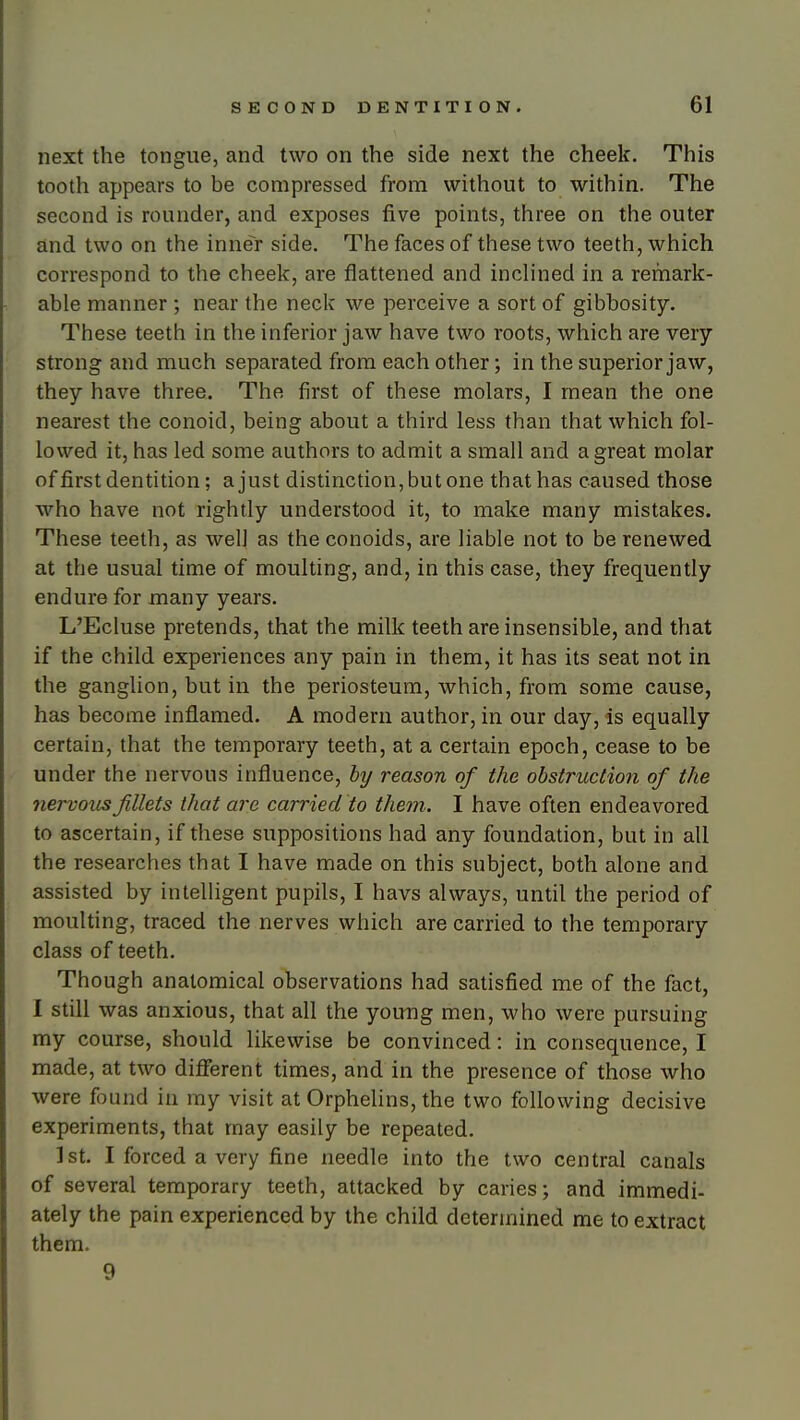 next the tongue, and two on the side next the cheek. This tooth appears to be compressed from without to within. The second is rounder, and exposes five points, three on the outer and two on the inner side. The faces of these two teeth, which correspond to the cheek, are flattened and inclined in a remark- able manner ; near the neck we perceive a sort of gibbosity. These teeth in the inferior jaw have two roots, which are very strong and much separated from each other; in the superior jaw, they have three. The first of these molars, I mean the one nearest the conoid, being about a third less than that which fol- lowed it, has led some authors to admit a small and a great molar of first dentition; a just distinction, but one that has caused those who have not rightly understood it, to make many mistakes. These teeth, as well as the conoids, are liable not to be renewed at the usual time of moulting, and, in this case, they frequently endure for many years, L'Ecluse pretends, that the milk teeth are insensible, and that if the child experiences any pain in them, it has its seat not in the ganglion, but in the periosteum, which, from some cause, has become inflamed, A modern author, in our day, is equally certain, that the temporary teeth, at a certain epoch, cease to be under the nervous influence, hy reason of the obstruction of the nervous fillets that are carried to them. I have often endeavored to ascertain, if these suppositions had any foundation, but in all the researches that I have made on this subject, both alone and assisted by intelligent pupils, I havs always, until the period of moulting, traced the nerves which are carried to the temporary class of teeth. Though anatomical observations had satisfied me of the fact, I still was anxious, that all the young men, who were pursuing my course, should likewise be convinced: in consequence, I made, at two difierent times, and in the presence of those who were found in my visit at Orphelins, the two following decisive experiments, that may easily be repeated, 1st. I forced a very fine needle into the two central canals of several temporary teeth, attacked by caries; and immedi- ately the pain experienced by the child determined me to extract them. 9