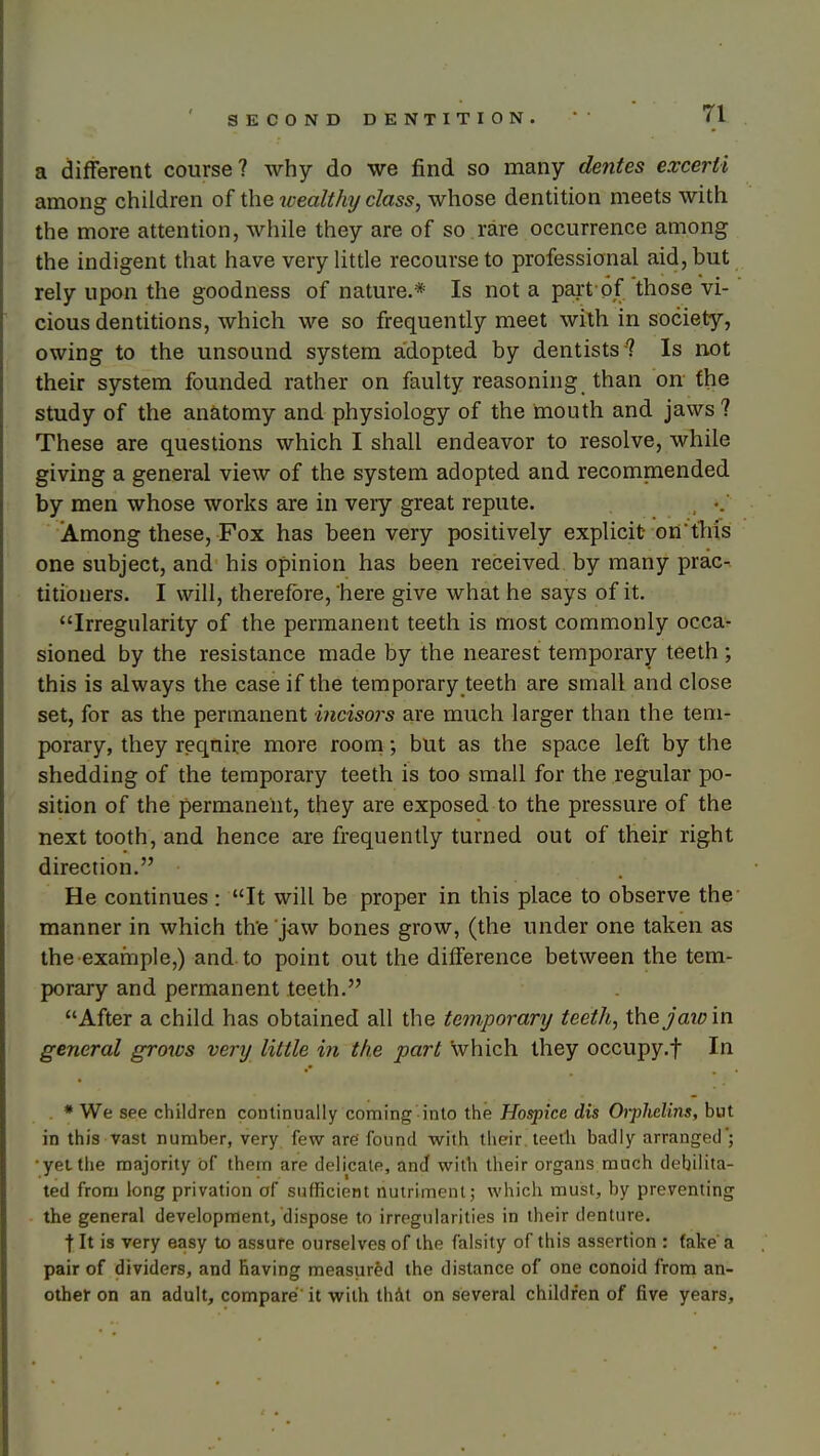 a different course? why do we find so many dentes excerti among children of the wealthy class, whose dentition meets with the more attention, while they are of so rare occurrence among the indigent that have very little recourse to professional aid, but rely upon the goodness of nature.* Is not a part of those vi- cious dentitions, which we so frequently meet with in society, owing to the unsound system aidopted by dentists ? Is not their system founded rather on faulty reasoning than on the study of the anatomy and physiology of the mouth and jaws ? These are questions which I shall endeavor to resolve, while giving a general view of the system adopted and recommended by men whose works are in very great repute. , Among these, Fox has been very positively explicit ontliis one subject, and his opinion has been received by many prac- titioners. I will, therefore, here give what he says of it. Irregularity of the permanent teeth is most commonly occa- sioned by the resistance made by the nearest temporary teeth; this is always the case if the temporary teeth are small and close set, for as the permanent incisors are much larger than the tem- porary, they require more room; but as the space left by the shedding of the temporary teeth is too small for the regular po- sition of the permanent, they are exposed to the pressure of the next tooth, and hence are frequently turned out of their right direction. He continues : It will be proper in this place to observe the manner in which the jaw bones grow, (the under one taken as the example,) and to point out the diiference between the tem- porary and permanent teeth. After a child has obtained all the temporary teeth, \hejaw'm general grows very little in the part which they occupy.f In . •We see children continually coming into the Hospice dis Orpliclins, but in this vast number, very few are found virith their teeth badly arranged'; •yet llie majority of them are delicate, and with their organs much debilita- ted from long privation of sufficient nutriment; which must, by preventing the general development, dispose to irregularities in their denture. t It is very easy to assure ourselves of the falsity of this assertion : fake a pair of <3ividers, and having measured the distance of one conoid from an- other on an adult, compare it with thAt on several children of five years.