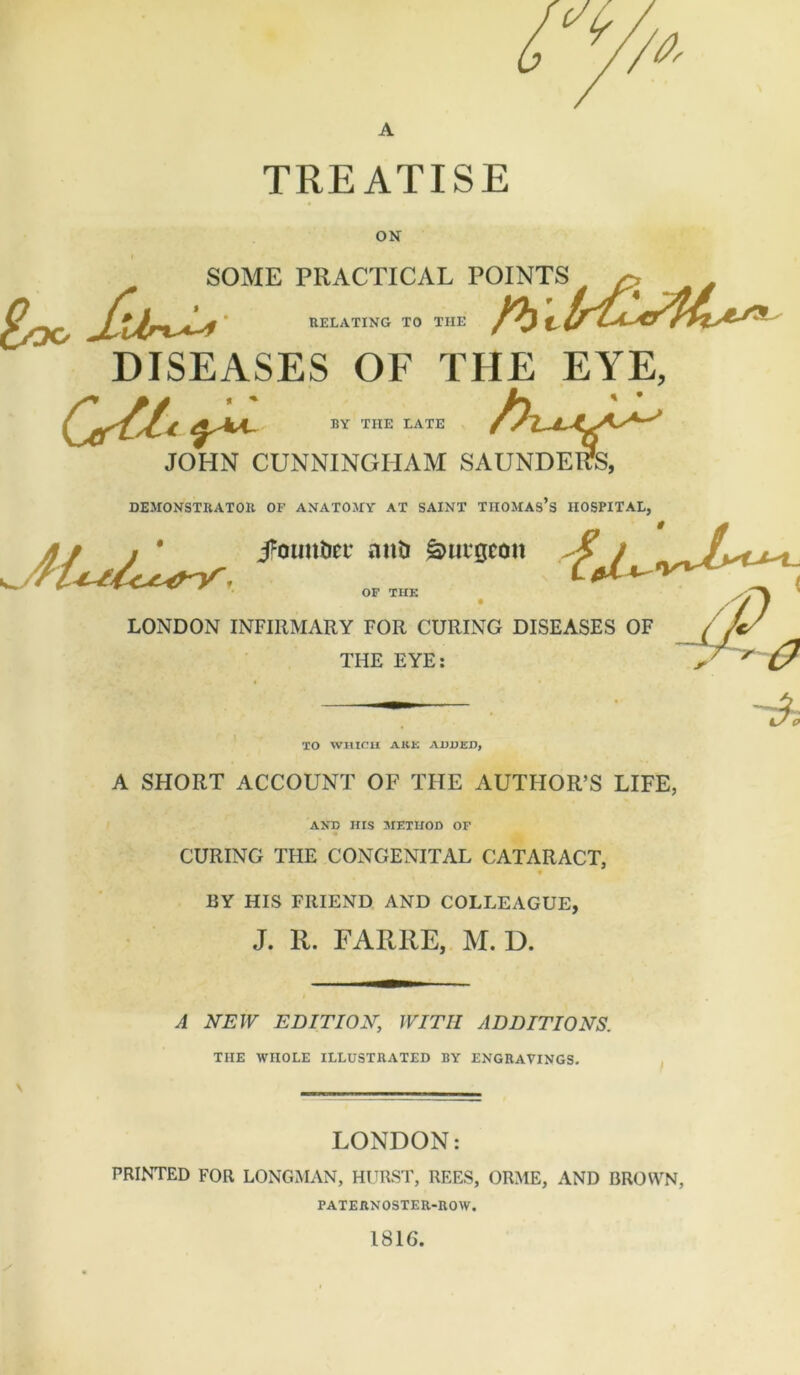 TREATISE ON bUMIi niAtllLAL ruiiNia . RELATING TO TIIE DISEASES OF THE EYE, BY THE LATE BY THE LATE JOHN CUNNINGHAM SAUNDERS, DEMONSTRATOR OP ANATOMY AT SAINT THOMAS’S HOSPITAL, //^ ******am &1,l'BCOn OF TIIE LONDON INFIRMARY FOR CURING DISEASES OF THE EYE: TO WHICH ARK ADDED, A SHORT ACCOUNT OF THE AUTHOR’S LIFE, AND HIS METHOD OF CURING THE CONGENITAL CATARACT, BY HIS FRIEND AND COLLEAGUE, J. R. FARRE, M. D. A NEW EDITION, WITH ADDITIONS. THE WHOLE ILLUSTRATED BY ENGRAVINGS. LONDON: PRINTED FOR LONGMAN, HURST, REES, ORME, AND BROWN, PATERNOSTER-ROW. 1816.