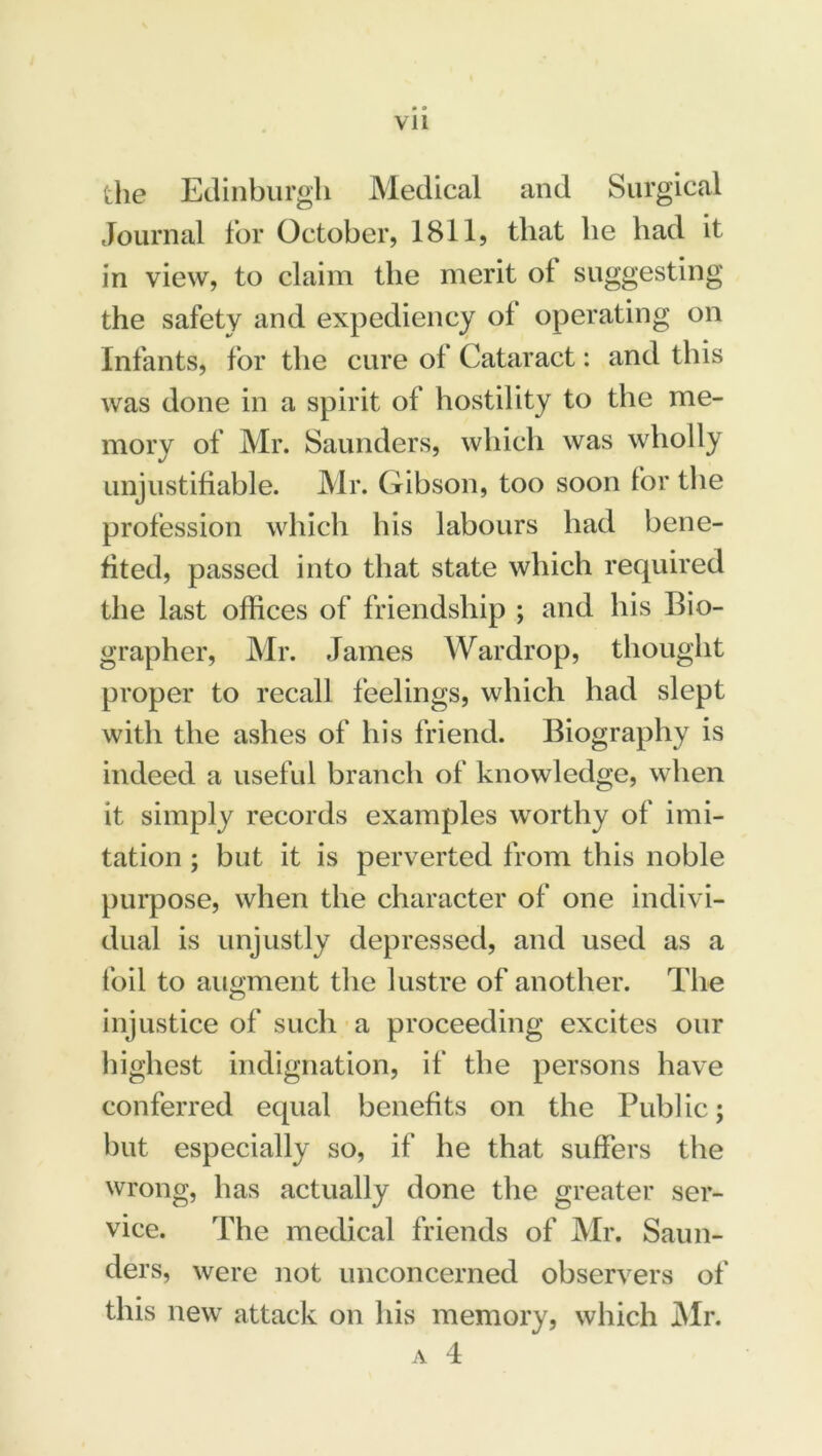 Vll the Edinburgh Medical and Surgical Journal for October, 1811, that he had it in view, to claim the merit of suggesting the safety and expediency of operating on Infants, for the cure of Cataract: and this was done in a spirit of hostility to the me- mory of Mr. Saunders, which was wholly unjustifiable. Mr. Gibson, too soon for the profession which his labours had bene- fited, passed into that state which required the last offices of friendship ; and his Bio- grapher, Mr. James Wardrop, thought proper to recall feelings, which had slept with the ashes of his friend. Biography is indeed a useful branch of knowledge, when it simply records examples worthy of imi- tation ; but it is perverted from this noble purpose, when the character of one indivi- dual is unjustly depressed, and used as a foil to augment the lustre of another. The injustice of such a proceeding excites our highest indignation, if the persons have conferred equal benefits on the Public; but especially so, if he that suffers the wrong, has actually done the greater ser- vice. The medical friends of Mr. Saun- ders, were not unconcerned observers of this new attack on his memory, which Mr.