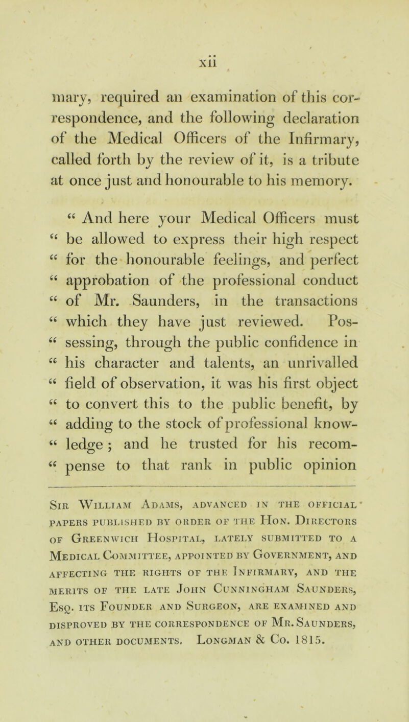 XU in ary, required an examination of tins cor- respondence, and the following declaration of the Medical Officers of the Infirmary, called forth by the review of it, is a tribute at once just and honourable to his memory. “ And here your Medical Officers must “ be allowed to express their high respect “ for the honourable feelings, and perfect “ approbation of the professional conduct “ of Mr. Saunders, in the transactions “ which they have just reviewed. Pos- “ sessing, through the public confidence in u his character and talents, an unrivalled “ field of observation, it was his first object 66 to convert this to the public benefit, by “ adding to the stock of professional know- “ ledge ; and he trusted for his recom- “ pense to that rank in public opinion Sir William Adams, advanced in the official* FAPERS PUBLISHED BY ORDER OF THE HON. DIRECTORS of Greenwich Hospital, lately submitted to a Medical Committee, appointed by Government, and affecting the rights of the Infirmary, and the merits of the late John Cunningham Saunders, Esq. its Founder and Surgeon, are examined and disproved by the correspondence of Mr. Saunders, and other documents. Longman & Co. 1815.