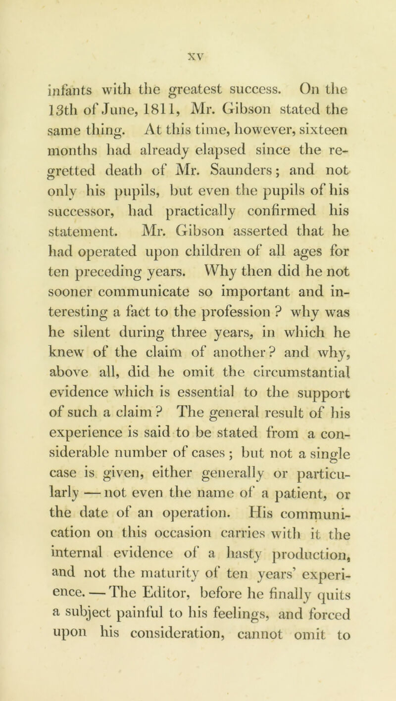 infants with the greatest success. On the 13th of June, 1811, Mr. Gibson stated the same thing. At this time, however, sixteen months had already elapsed since the re- gretted death of Mr. Saunders; and not only his pupils, but even the pupils of his successor, had practically confirmed his statement. Mr. Gibson asserted that he had operated upon children of all ages for ten preceding years. Why then did he not sooner communicate so important and in- teresting a fact to the profession ? why was he silent during three years, in which he knew of the claim of another? and why, above all, did he omit the circumstantial evidence which is essential to the support of such a claim? The general result of his experience is said to be stated from a con- siderable number of cases : but not a simde case is given, either generally or particu- larly — not even the name of a patient, or the date of an operation. His communi- cation on this occasion carries with it the internal evidence of a hasty production, and not the maturity of ten years’ experi- ence.— The Editor, before he finally quits a subject painful to his feelings, and forced upon his consideration, cannot omit to