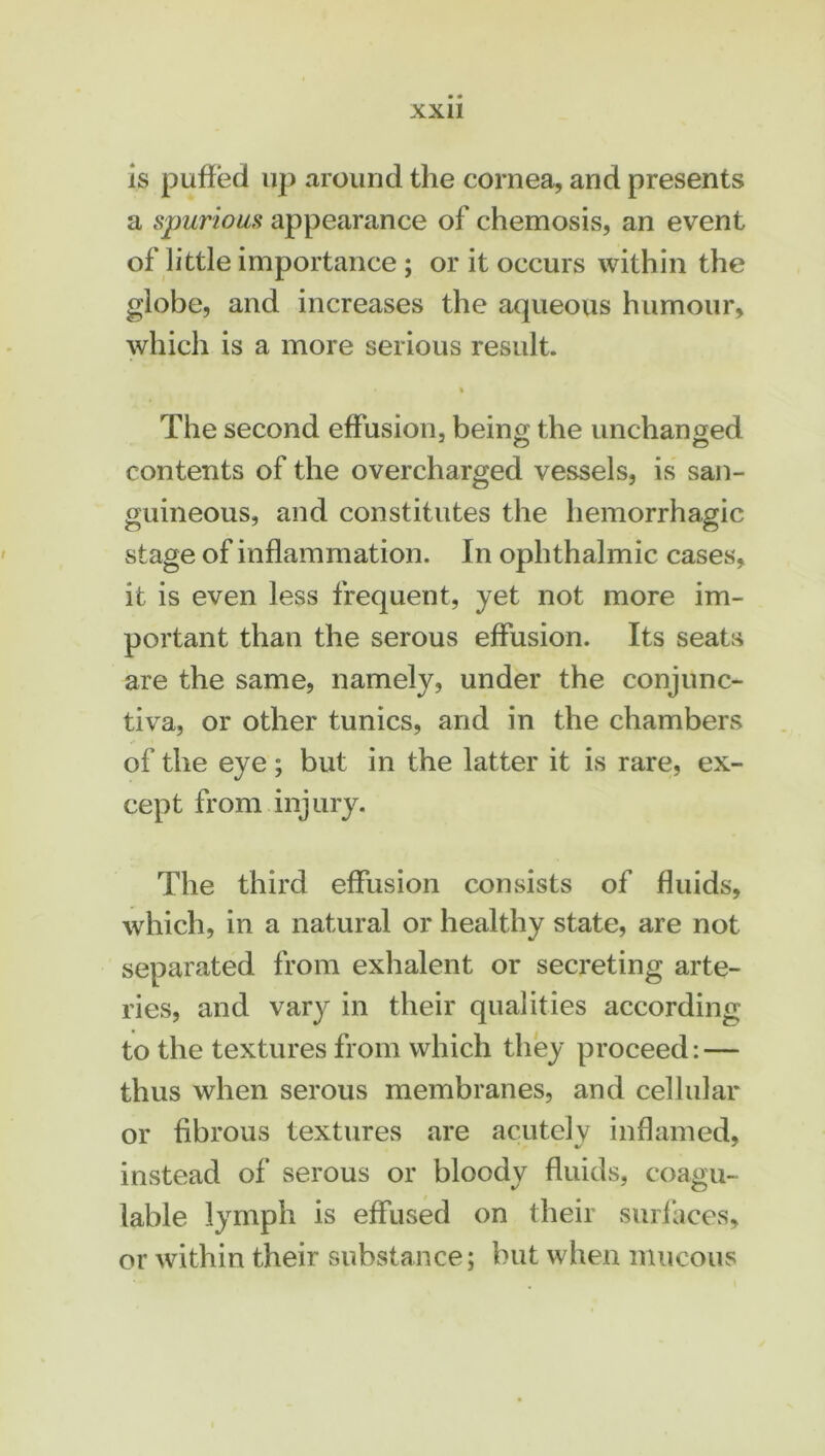 is puffed up around the cornea, and presents a spurious appearance of chemosis, an event of little importance; or it occurs within the globe, and increases the aqueous humour, which is a more serious result. i The second effusion, being the unchanged contents of the overcharged vessels, is san- guineous, and constitutes the hemorrhagic stage of inflammation. In ophthalmic cases, it is even less frequent, yet not more im- portant than the serous effusion. Its seats are the same, namely, under the conjunc- tiva, or other tunics, and in the chambers of the eye; but in the latter it is rare, ex- cept from injury. The third effusion consists of fluids, which, in a natural or healthy state, are not separated from exhalent or secreting arte- ries, and vary in their qualities according to the textures from which they proceed: — thus when serous membranes, and cellular or fibrous textures are acutely inflamed, instead of serous or bloody fluids, coagu- lable lymph is effused on their surfaces, or within their substance; but when mucous