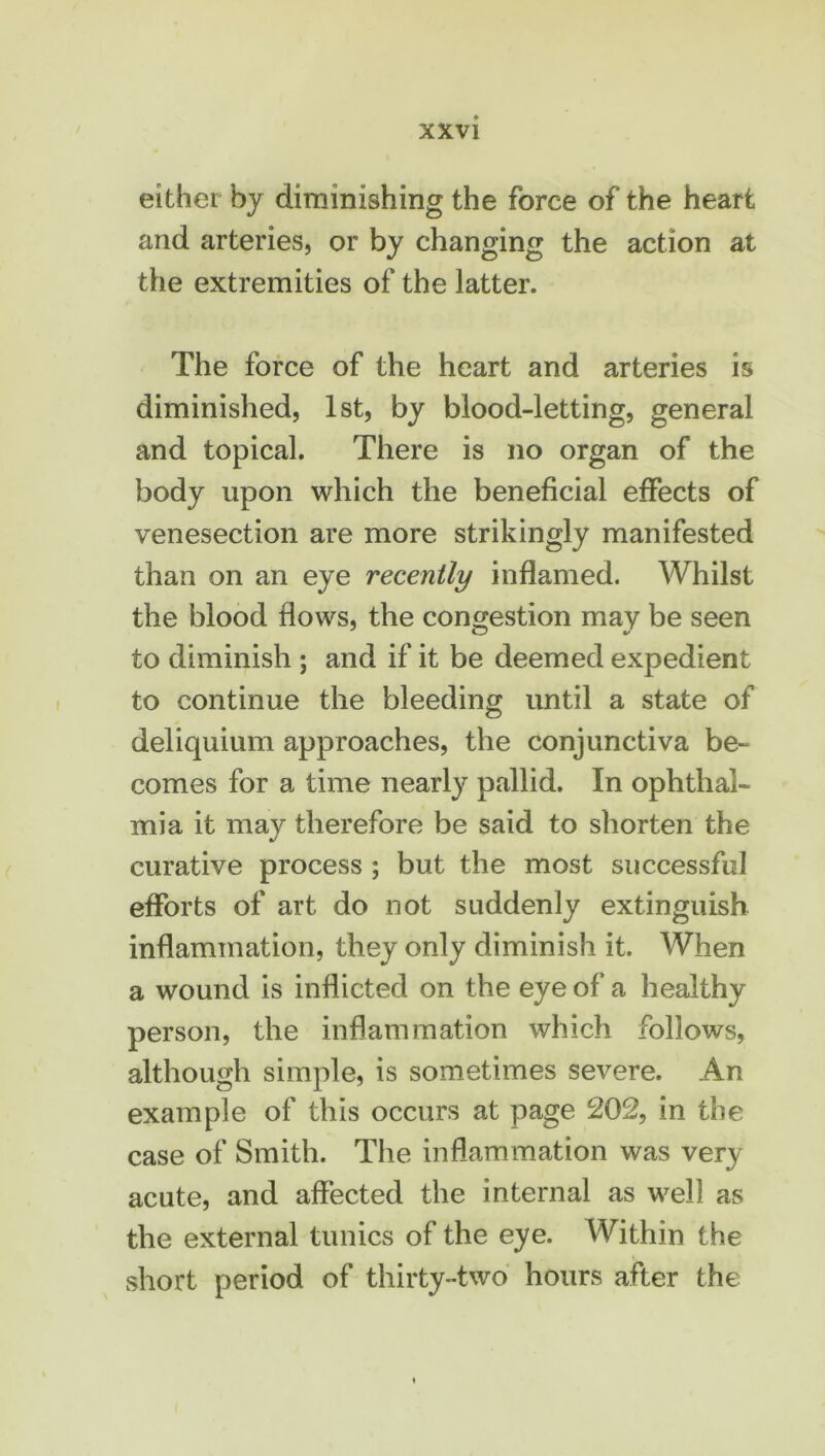 either by diminishing the force of the heart and arteries, or by changing the action at the extremities of the latter. The force of the heart and arteries is diminished, 1st, by blood-letting, general and topical. There is no organ of the body upon which the beneficial effects of venesection are more strikingly manifested than on an eye recently inflamed. Whilst the blood flows, the congestion may be seen to diminish ; and if it be deemed expedient to continue the bleeding until a state of deliquium approaches, the conjunctiva be- comes for a time nearly pallid. In ophthal- mia it may therefore be said to shorten the curative process ; but the most successful efforts of art do not suddenly extinguish inflammation, they only diminish it. When a wound is inflicted on the eye of a healthy person, the inflammation which follows, although simple, is sometimes severe. An example of this occurs at page 202, in the case of Smith. The inflammation was very acute, and affected the internal as well as the external tunics of the eye. Within the short period of thirty-two hours after the