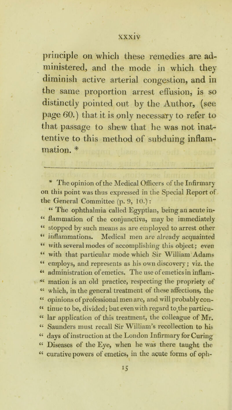 principle on which these remedies are ad- ministered, and the mode in which they diminish active arterial congestion, and in the same proportion arrest effusion, is so distinctly pointed out by the Author, (see page 60.) that it is only necessary to refer to that passage to shew that he was not inat- tentive to this method of subduing inflam- mation. * * The opinion of the Medical Officers of the Infirmary on this point was thus expressed in the Special Report of the General Committee (p. 9, 10.): 44 The ophthalmia called Egyptian, being an acute in* 44 flammation of the conjunctiva, may be immediately 44 slopped by such means as are employed to arrest other 44 inflammations. Medical men are already acquainted 44 with several modes of accomplishing this object; even 44 with that particular mode which Sir William Adams 44 employs, and represents as his own discovery; viz. the 44 administration of emetics. The use of emetics in inflam- 44 mation is an old practice, respecting the propriety of 44 which, in the general treatment of these affections, the 44 opinions of professional men are, and will probably con- 44 tinue to be, divided; but even with regard totthe particu- 44 lar application of this treatment, the colleague of Mr. 44 Saunders must recall Sir William’s recollection to his 44 days of instruction at the London Infirmary for Curing 44 Diseases of the Eye, when he was there taught the 44 curative pow ers of emetics, in the acute forms of oph-