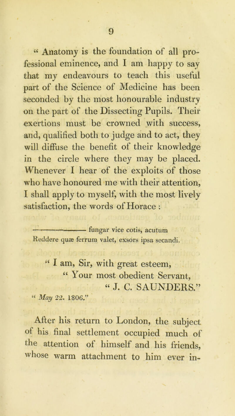 46 Anatomy is the foundation of all pro- fessional eminence, and I am happy to say that my endeavours to teach this useful part of the Science of Medicine has been seconded by the most honourable industry on the part of the Dissecting Pupils. Their exertions must be crowned with success, and, qualified both to judge and to act, they will diffuse the benefit of their knowledge in the circle where they may be placed. Whenever I hear of the exploits of those who have honoured me with their attention, I shall apply to myself, with the most lively satisfaction, the words of Horace : fungar vice cotis, acutum Reddere quae ferrum valet, exsors ipsa secandi. “ I am, Sir, with great esteem, “ Your most obedient Servant, “ J. C. SAUNDERS.” “ May 22. 1806.” After his return to London, the subject of his final settlement occupied much of the attention of himself and his friends, whose warm attachment to him ever in-