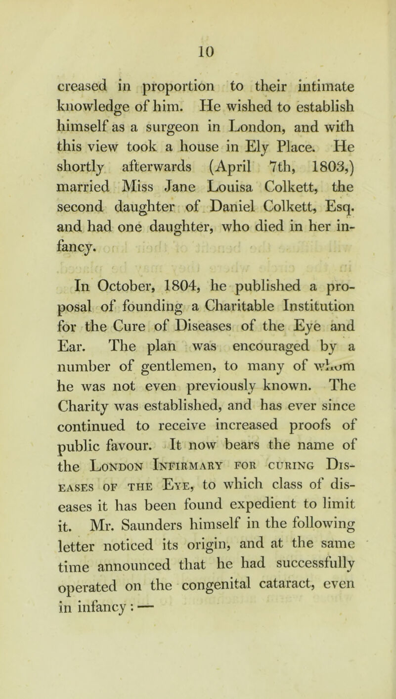 creased in proportion to their intimate knowledge of him. He wished to establish himself as a surgeon in London, and with this view took a house in Ely Place. He shortly afterwards (April 7 th, 1803,) married Miss Jane Louisa Colkett, the second daughter of Daniel Colkett, Esq. and had one daughter, who died in her in- In October, 1804, he published a pro- posal of founding a Charitable Institution for the Cure of Diseases of the Eye and Ear. The plan was encouraged by a number of gentlemen, to many of whom he was not even previously known. The Charity was established, and has ever since continued to receive increased proofs of public favour. It now bears the name of the London Infirmary for curing Dis- eases of the Eye, to which class of dis- eases it has been found expedient to limit it. Mr. Saunders himself in the following letter noticed its origin, and at the same time announced that he had successfully operated on the congenital cataiact, even in infancy: —