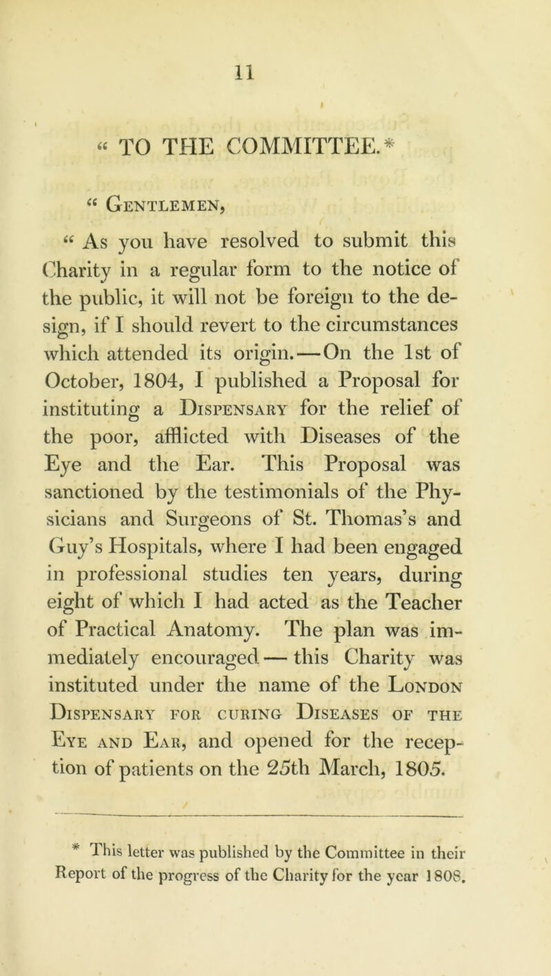 “ TO THE COMMITTEE.* “ Gentlemen, < “ As you have resolved to submit this Charity in a regular form to the notice of the public, it will not be foreign to the de- sign, if I should revert to the circumstances which attended its origin. — On the 1st of October, 1804, I published a Proposal for instituting a Dispensary for the relief of the poor, afflicted with Diseases of the Eye and the Ear. This Proposal was sanctioned by the testimonials of the Phy- sicians and Surgeons of St. Thomas’s and Guy’s Hospitals, where I had been engaged in professional studies ten years, during eight of which I had acted as the Teacher of Practical Anatomy. The plan was im- mediately encouraged — this Charity was instituted under the name of the London Dispensary for curing Diseases of the Eye and Ear, and opened for the recep- tion of patients on the 25th March, 1805. * This letter was published by the Committee in their Report of the progress of the Charity for the year 1808.