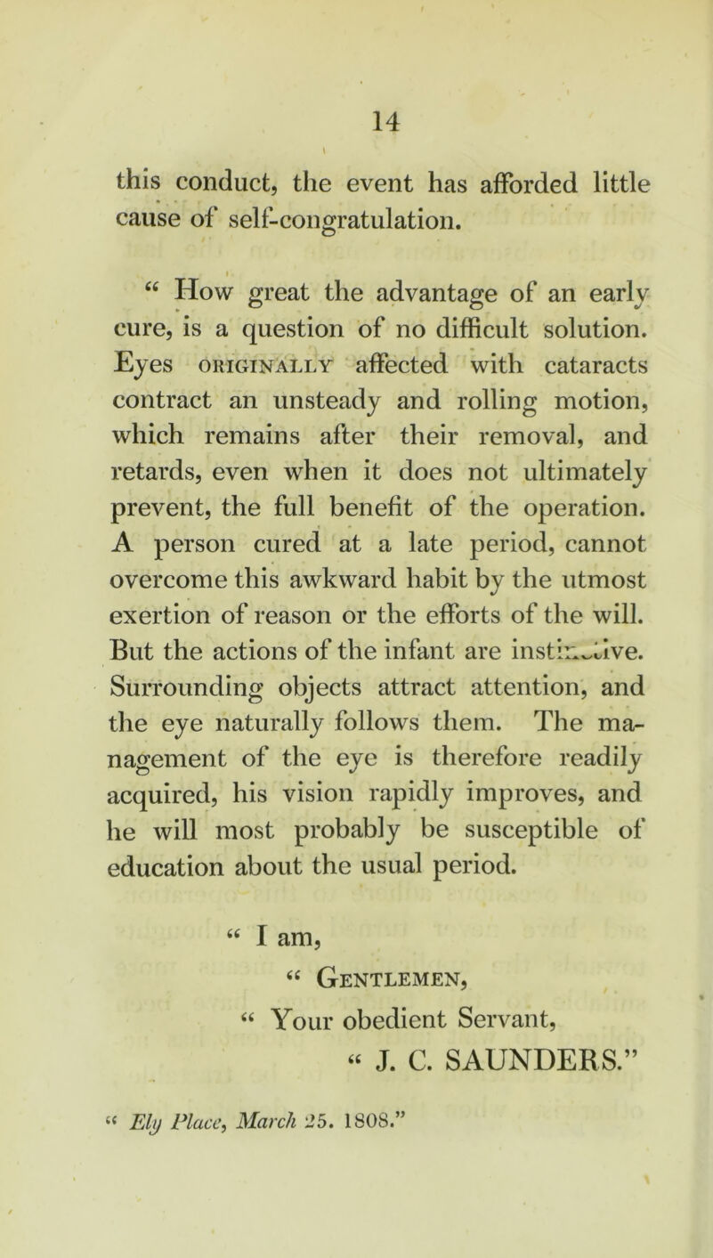 this conduct, the event has afforded little cause of self-congratulation. O “ How great the advantage of an early cure, is a question of no difficult solution. Eyes originally affected with cataracts contract an unsteady and rolling motion, which remains after their removal, and retards, even when it does not ultimately prevent, the full benefit of the operation. A person cured at a late period, cannot overcome this awkward habit by the utmost exertion of reason or the efforts of the will. But the actions of the infant are instinctive. Surrounding objects attract attention, and the eye naturally follows them. The ma- nagement of the eye is therefore readily acquired, his vision rapidly improves, and he will most probably be susceptible of education about the usual period. 44 I am, 44 Gentlemen, 44 Your obedient Servant, 44 J. C. SAUNDERS.” “ Ely Place, March 25. 1808.”