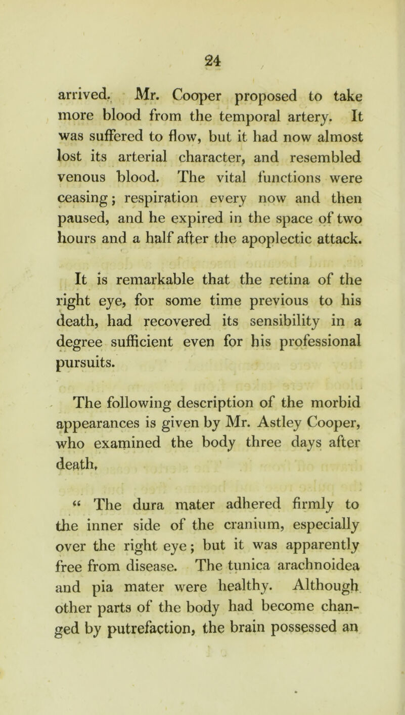 arrived. Mr. Cooper proposed to take more blood from the temporal artery. It was suffered to flow, but it had now almost lost its arterial character, and resembled venous blood. The vital functions were ceasing; respiration every now and then paused, and he expired in the space of two hours and a half after the apoplectic attack. It is remarkable that the retina of the right eye, for some time previous to his death, had recovered its sensibility in a degree sufficient even for his professional pursuits. The following description of the morbid appearances is given by Mr. Astley Cooper, who examined the body three days after death, “ The dura mater adhered firmly to the inner side of the cranium, especially over the right eye; but it was apparently free from disease. The tunica arachnoidea and pia mater were healthy. Although other parts of the body had become chan- ged by putrefaction, the brain possessed an