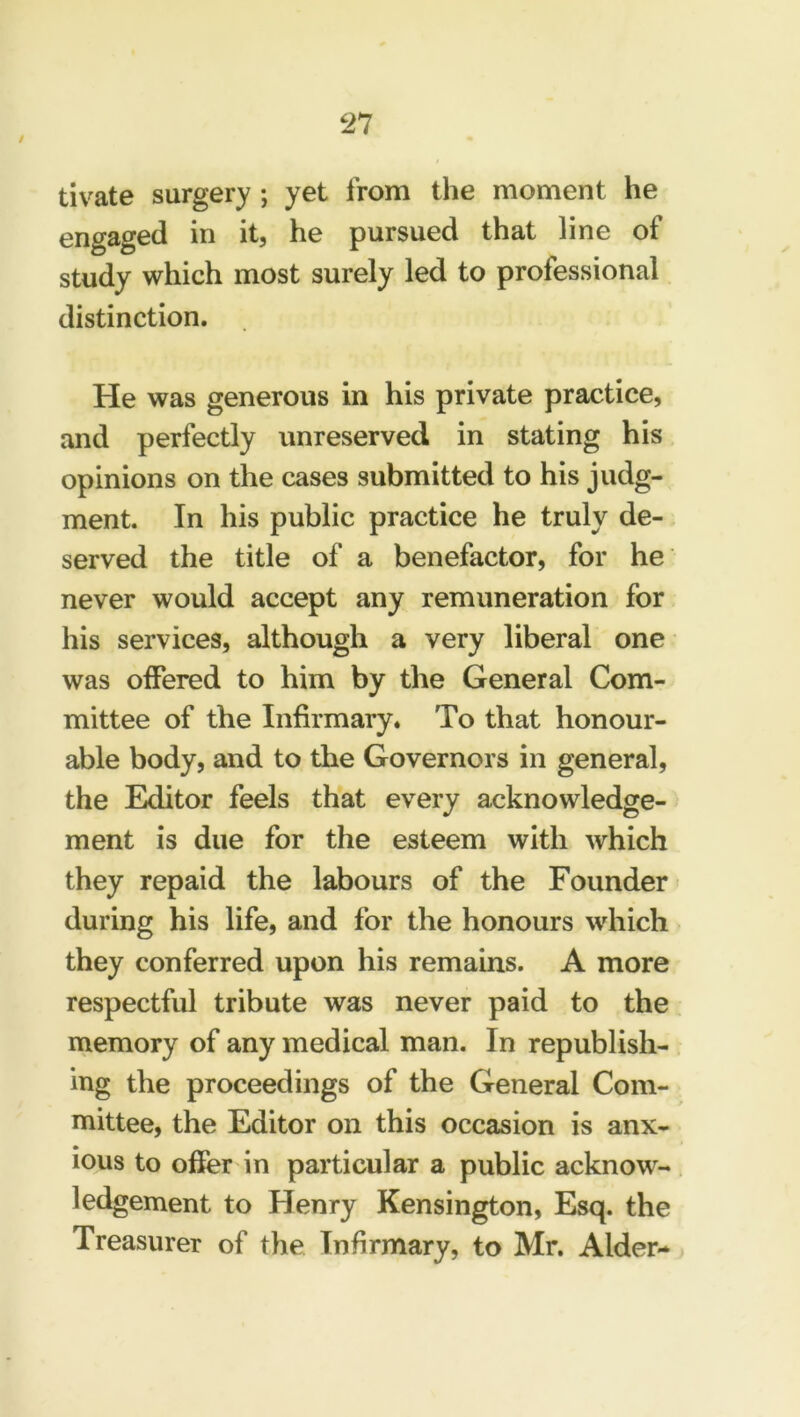 / tivate surgery ; yet from the moment he engaged in it, he pursued that line of study which most surely led to professional distinction. He was generous in his private practice, and perfectly unreserved in stating his opinions on the cases submitted to his judg- ment. In his public practice he truly de- served the title of a benefactor, for he never would accept any remuneration for his services, although a very liberal one was offered to him by the General Com- mittee of the Infirmary. To that honour- able body, and to the Governors in general, the Editor feels that every acknowledge- ment is due for the esteem with which they repaid the labours of the Founder during his life, and for the honours which they conferred upon his remains. A more respectful tribute was never paid to the memory of any medical man. In republish- ing the proceedings of the General Com- mittee, the Editor on this occasion is anx- ious to offer in particular a public acknow- ledgement to Henry Kensington, Esq. the Treasurer of the Infirmary, to Mr. Aider-