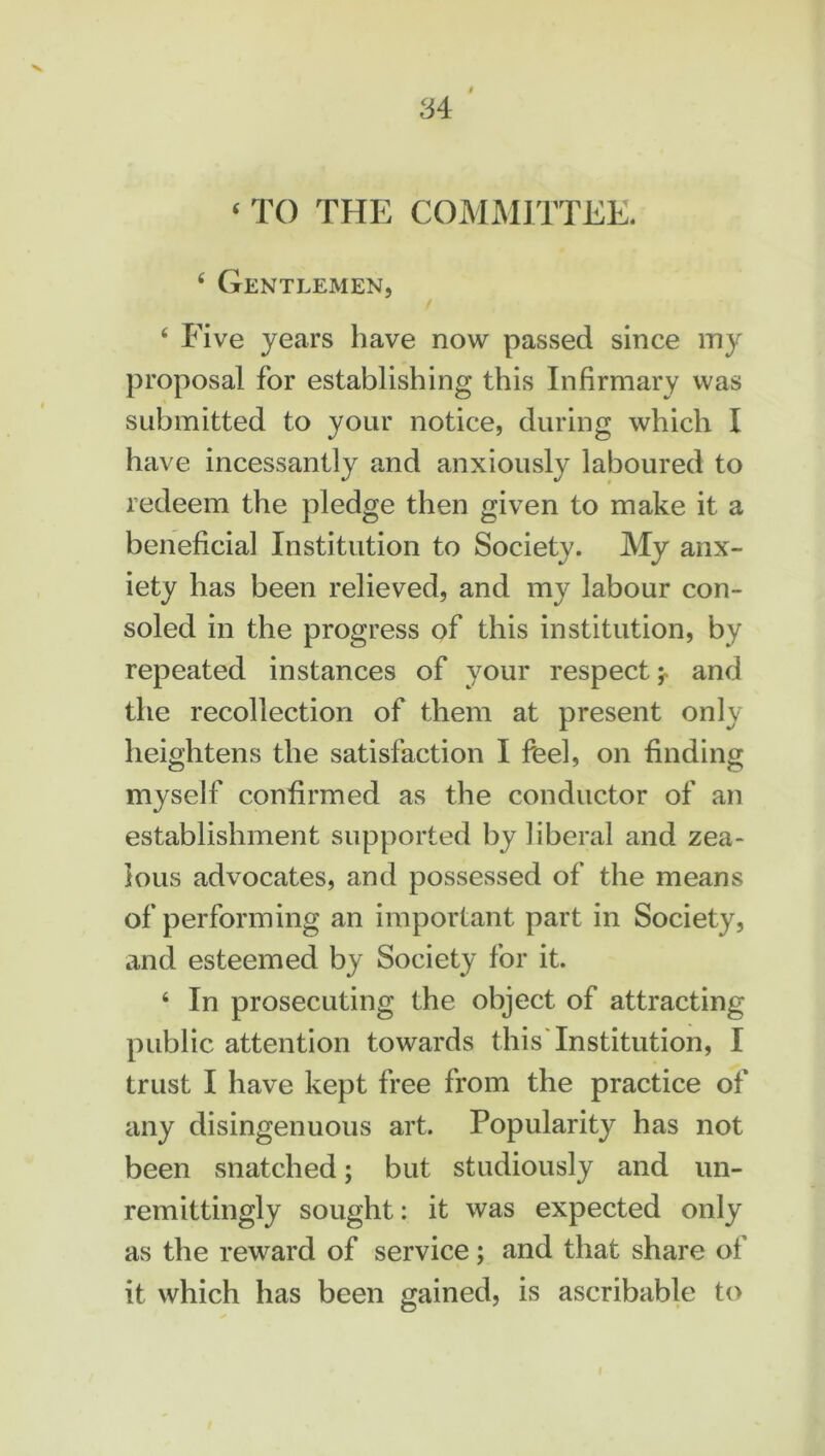 4 TO THE COMMITTEE. 4 Gentlemen, 4 Five years have now passed since my proposal for establishing this Infirmary was submitted to your notice, during which I have incessantly and anxiously laboured to redeem the pledge then given to make it a beneficial Institution to Society. My anx- iety has been relieved, and my labour con- soled in the progress of this institution, by repeated instances of your respect y and the recollection of them at present only heightens the satisfaction I feel, on finding myself confirmed as the conductor of an establishment supported by liberal and zea- lous advocates, and possessed of the means of performing an important part in Society, and esteemed by Society for it. 4 In prosecuting the object of attracting public attention towards this Institution, I trust I have kept free from the practice of any disingenuous art. Popularity has not been snatched; but studiously and un- remittingly sought: it was expected only as the reward of service; and that share of it which has been gained, is ascribable to