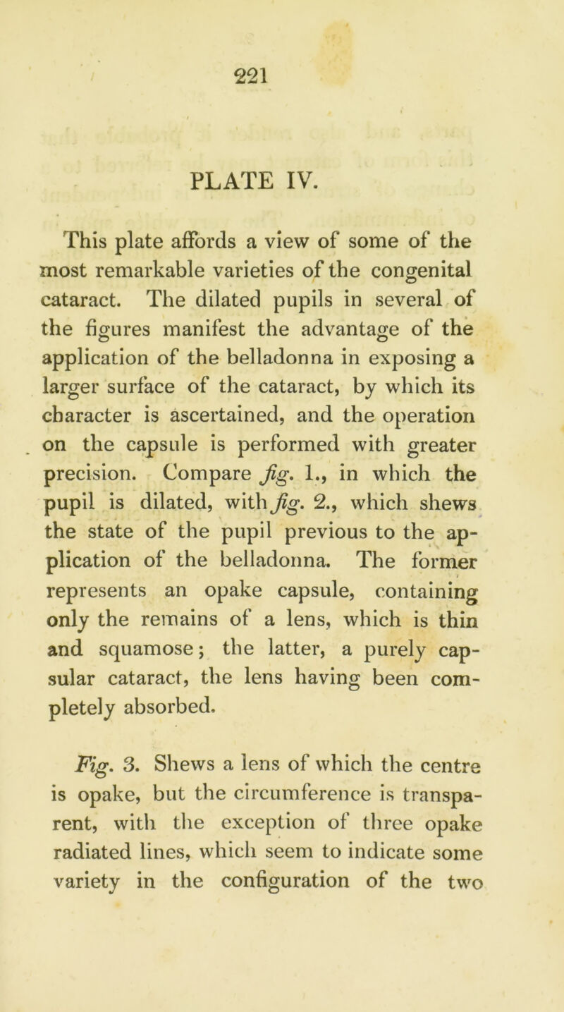 PLATE IV. This plate affords a view of some of the most remarkable varieties of the congenital cataract. The dilated pupils in several of the figures manifest the advantage of the application of the belladonna in exposing a larger surface of the cataract, by which its character is ascertained, and the operation on the capsule is performed with greater precision. Compare Jig. 1., in which the pupil is dilated, with Jig. 2., which shews the state of the pupil previous to the ap- plication of the belladonna. The former represents an opake capsule, containing only the remains of a lens, which is thin and squamose; the latter, a purely cap- sular cataract, the lens having been com- pletely absorbed. Fig. 3. Shews a lens of which the centre is opake, but the circumference is transpa- rent, with the exception of three opake radiated lines, which seem to indicate some variety in the configuration of the two