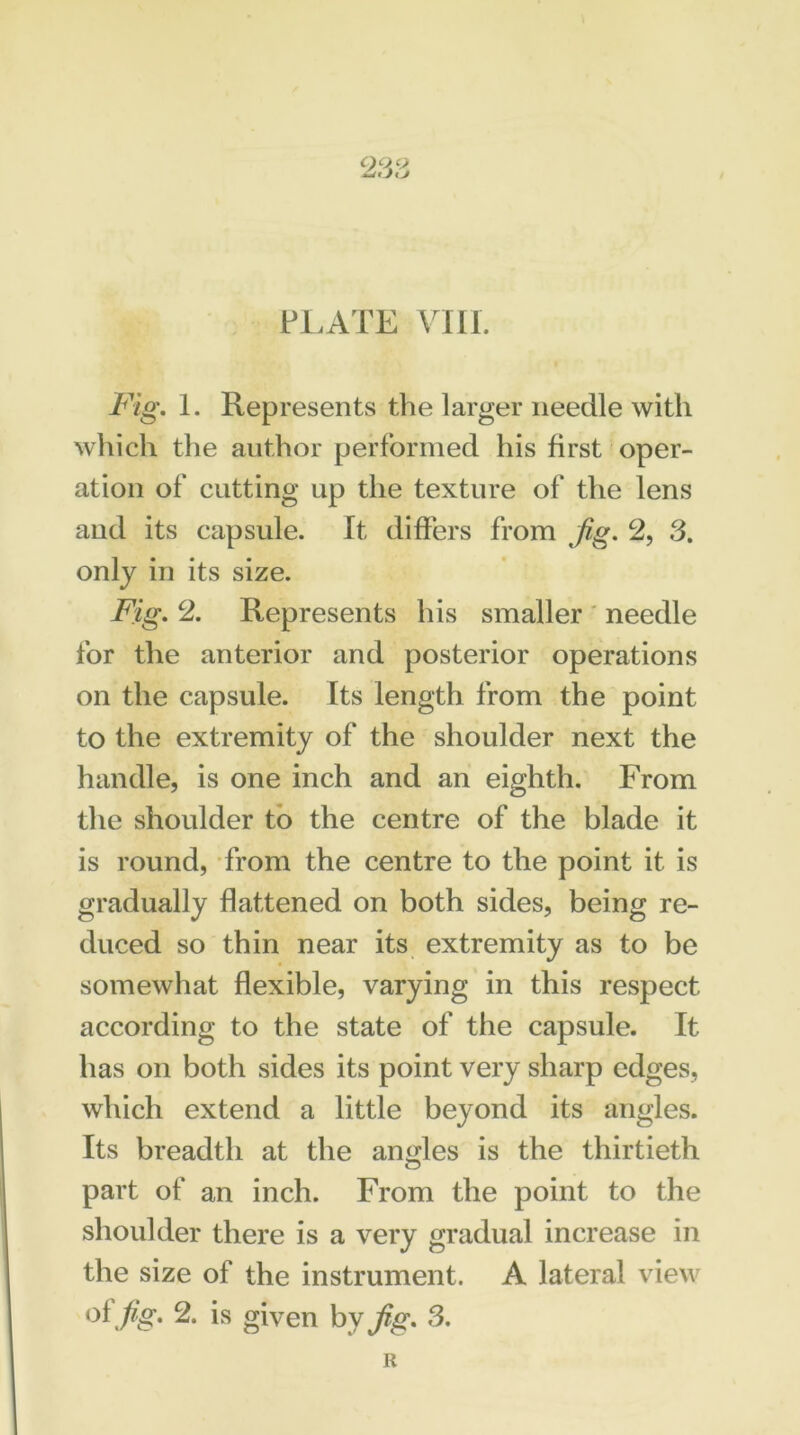 QQV iLdtjKj PLATE VIII. Fig. I. Represents the larger needle with which the author performed his first oper- ation of cutting up the texture of the lens and its capsule. It differs from fig. 2, 3. only in its size. Fig. 2. Represents his smaller needle for the anterior and posterior operations on the capsule. Its length from the point to the extremity of the shoulder next the handle, is one inch and an eighth. From the shoulder to the centre of the blade it is round, from the centre to the point it is gradually flattened on both sides, being re- duced so thin near its extremity as to be somewhat flexible, varying in this respect according to the state of the capsule. It has on both sides its point very sharp edges, which extend a little beyond its angles. Its breadth at the angles is the thirtieth part of an inch. From the point to the shoulder there is a very gradual increase in the size of the instrument. A lateral view of fig. 2. is given by fig. 3. R