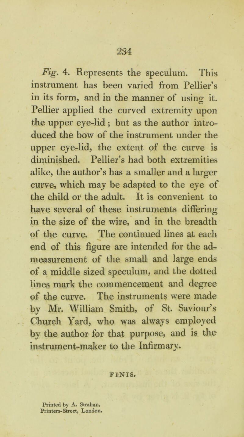 234 Fig. 4. Represents the speculum. This instrument has been varied from Pellier’s in its form, and in the manner of using it. Pellier applied the curved extremity upon the upper eye-lid ; but as the author intro- duced the bow of the instrument under the upper eye-lid, the extent of the curve is diminished. Pellier’s had both extremities alike, the author’s has a smaller and a larger curve, which may be adapted to the eye of the child or the adult. It is convenient to have several of these instruments differing in the size of the wire, and in the breadth of the curve. The continued lines at each end of this figure are intended for the ad- measurement of the small and large ends of a middle sized speculum, and the dotted lines mark the commencement and degree of the curve. The instruments were made by Mr. William Smith, of St. Saviour’s Church Yard, who was always employed by the author for that purpose, and is the instrument-maker to the Infirmary. FINIS. Printed by A. Strahan, Printers-Street, London.