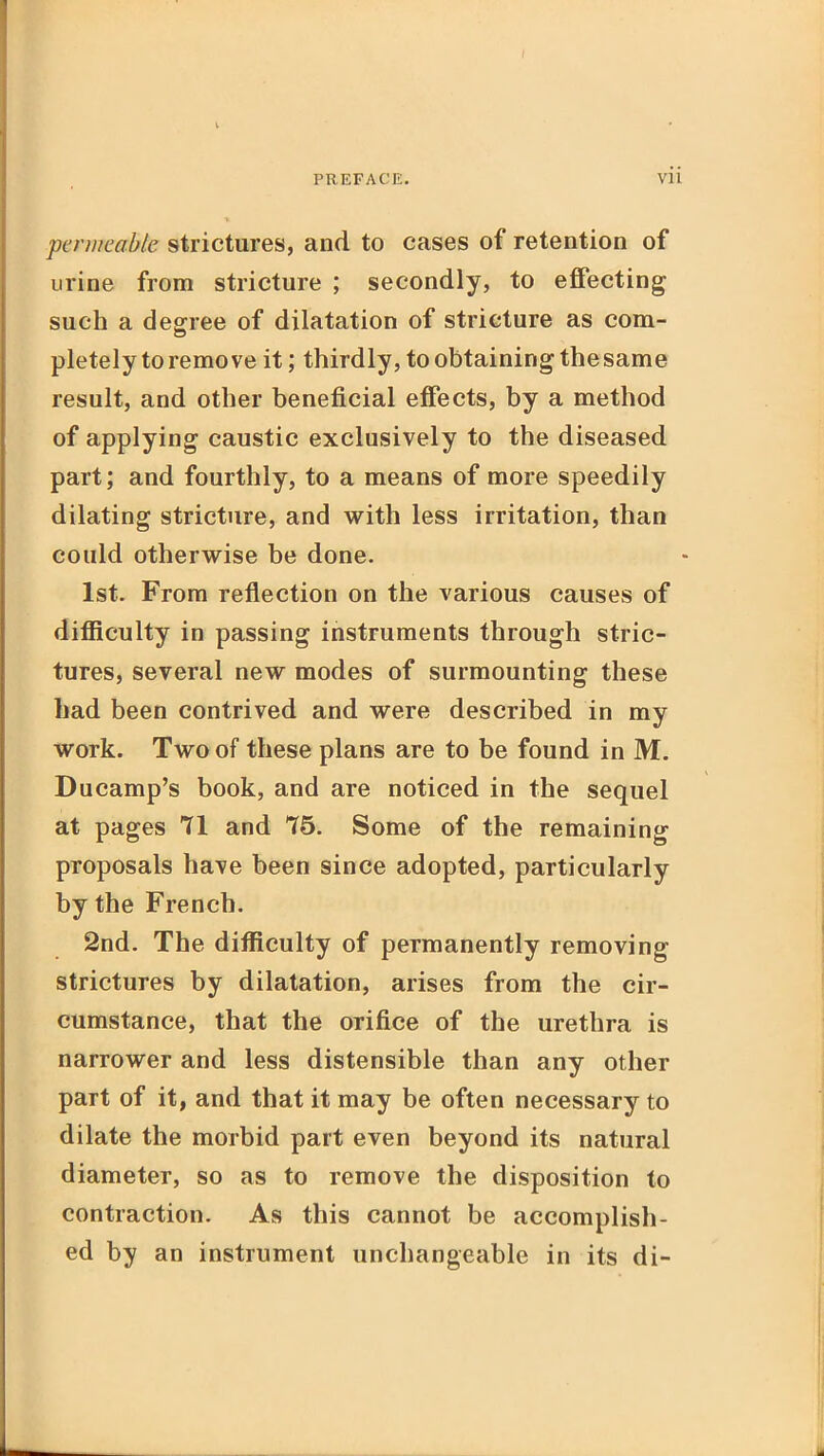 I PREFACE. vii permeable strictures, and to cases of retention of urine from stricture ; secondly, to effecting such a degree of dilatation of stricture as com- pletely to remove it; thirdly, to obtaining the same result, and other beneficial effects, by a method of applying caustic exclusively to the diseased part; and fourthly, to a means of more speedily dilating stricture, and with less irritation, than could otherwise be done. 1st. From reflection on the various causes of diflficulty in passing instruments through stric- tures, several new modes of surmounting these had been contrived and were described in my work. Two of these plans are to be found in M. Ducamp's book, and are noticed in the sequel at pages 71 and 75. Some of the remaining proposals have been since adopted, particularly by the French. 2nd. The difficulty of permanently removing strictures by dilatation, arises from the cir- cumstance, that the orifice of the urethra is narrower and less distensible than any other part of it, and that it may be often necessary to dilate the morbid part even beyond its natural diameter, so as to remove the disposition to contraction. As this cannot be accomplish- ed by an instrument unchangeable in its di-