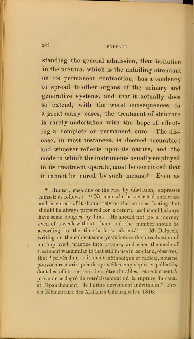 standing the general admission, that irritation in the urethra, which is the unfailing attendant on its permanent contraction, has a tendency to spread to other organs of the urinary and generative systems, and that it actually does so extend, with the worst consequences, in a great many cases, the treatment of stricture is rarely undertaken with the hope of effect- ing a complete or permanent cure. The dis- ease, in most instances, is deemed incurable; and whoever reflects upon its nature, and the mode in which the instruments usually employed in its treatment operate, must be convinced that it cannot be cured by such means.* Even as * Hunter, speaking of the cure by dilatation, expresses himself as follows :  No man who has ever had a stricture and is cured of it should rely on the cure as lasting, but should be always prepared for a return, and should always have some .bougies by liim. He should not go a journey even of a week without them, and the number should be according to the time he is so absent. M. Delpech, writing on the subject some years before the introduction of an improved practice into France, and when the mode of treatment was similar to that still in use in England, observes, that prives d'un traitement methodique et radical, nous ne pouvons recourir qua des procedes empiriqueset palliatifs, dont les effets ne sauraient etre durables, et se bornent a prevenir ce degre de retrecissement ou la rupture du canal et I'epanchement, de I'urine de\aennent inevitables. Pre- cis Elementaire des Maladies Chirurgicales, 1816.