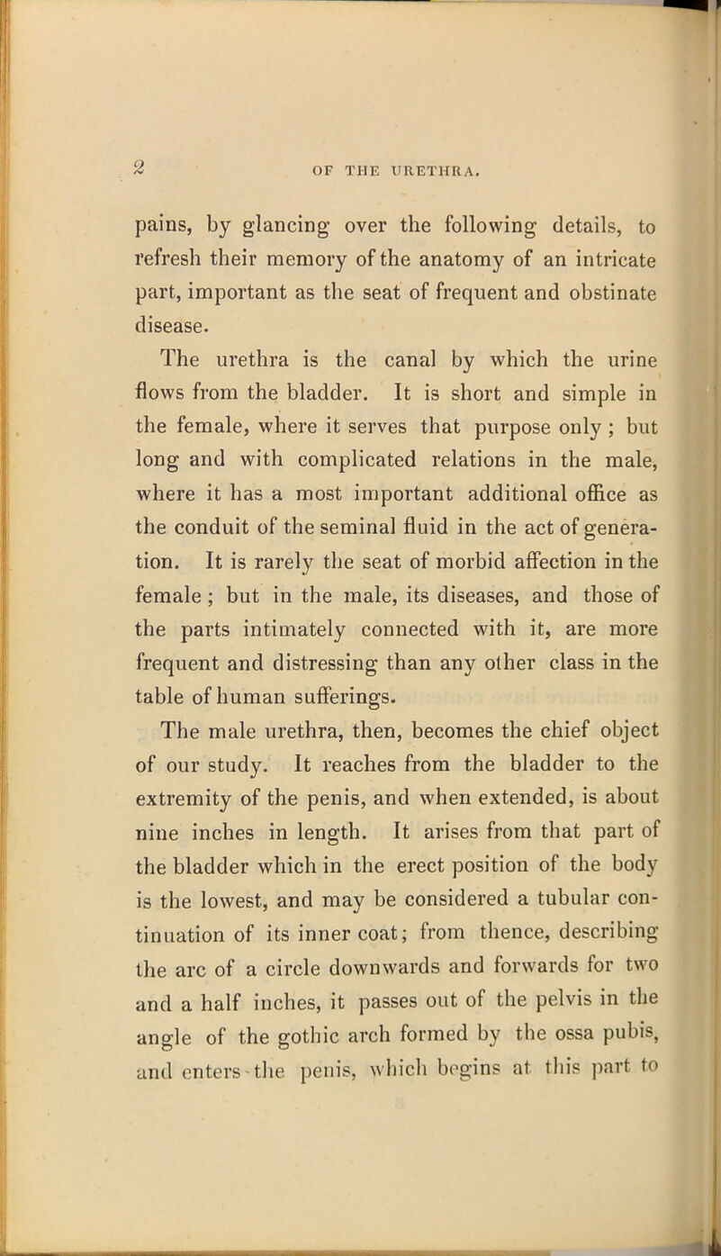 pains, by glancing over the following details, to refresh their memory of the anatomy of an intricate part, important as the seat of frequent and obstinate disease. The urethra is the canal by which the urine flows from the bladder. It is short and simple in the female, where it serves that purpose only ; but long and with complicated relations in the male, where it has a most important additional office as the conduit of the seminal fluid in the act of genera- tion. It is rarely the seat of morbid affection in the female; but in the male, its diseases, and those of the parts intimately connected with it, are more frequent and distressing than any other class in the table of human suffierings. The male urethra, then, becomes the chief object of our study. It reaches from the bladder to the extremity of the penis, and when extended, is about nine inches in length. It arises from that part of the bladder which in the erect position of the body is the lowest, and may be considered a tubular con- tinuation of its inner coat; from thence, describing the arc of a circle downwards and forwards for two and a half inches, it passes out of the pelvis in the angle of the gothic arch formed by the ossa pubis, and enters-the penis, which begins at this part to