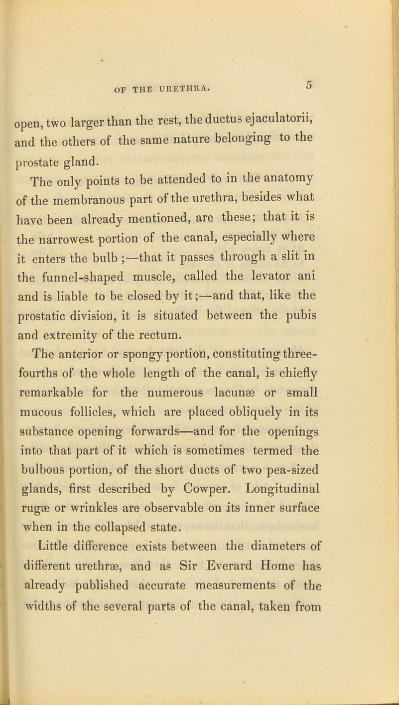 open, two larger than the rest, the ductus ejaculatorii, and the others of the same nature belonging to the prostate gland. The only points to be attended to in the anatomy of the membranous part of the urethra, besides what have been already mentioned, are these; that it is the narrowest portion of the canal, especially where it enters the bulb ;—that it passes through a slit in the funnel-shaped muscle, called the levator ani and is liable to be closed by it;—and that, like the prostatic division, it is situated between the pubis and extremity of the rectum. The anterior or spongy portion, constituting three- fourths of the whole length of the canal, is chiefly remarkable for the numerous lacunae or small mucous follicles, which are placed obliquely in its substance opening forwards—and for the openings into that part of it which is sometimes termed the bulbous portion, of the short ducts of two pea-sized glands, first described by Cowper. Longitudinal rugae or wrinkles are observable on its inner surface when in the collapsed state. Little difference exists between the diameters of different urethras, and as Sir Everard Home has already published accurate measurements of the widths of the several parts of the canal, taken from
