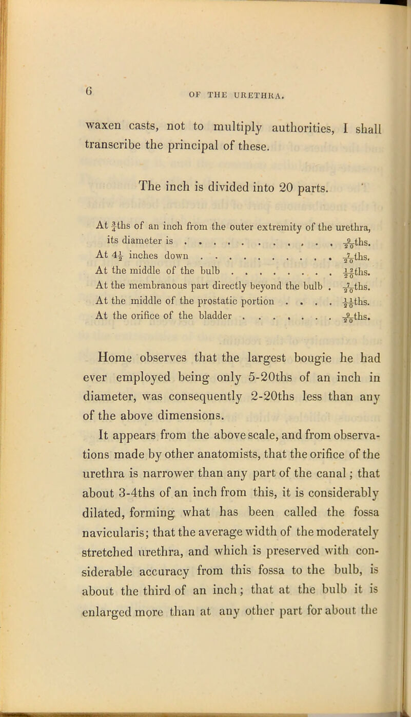 OF THE URETHKA. waxen casts, not to multiply authorities, I shall transcribe the principal of these. The inch is divided into 20 parts. At fths of an inch from the outer extremity of the urethra, its diameter is -^ths. At 4i inches down -sV^hs. At the middle of the bulb ifths. At the membranous part directly beyond the bulb . -^ths. At the middle of the prostatic portion .... -^ths. At the orifice of the bladder -s^ths. Home observes that the largest bougie he had ever employed being only 5-20ths of an inch in diameter, was consequently 2-20ths less than any of the above dimensions. It appears from the above scale, and from observa- tions made by other anatomists, that the orifice of the urethra is narrower than any part of the canal; that about 3-4ths of an inch from this, it is considerably dilated, forming what has been called the fossa navicularis; that the average width of the moderately stretched urethra, and which is preserved with con- siderable accuracy from this fossa to the bulb, is about the third of an inch; that at the bulb it is enlarged more than at any other part for about the