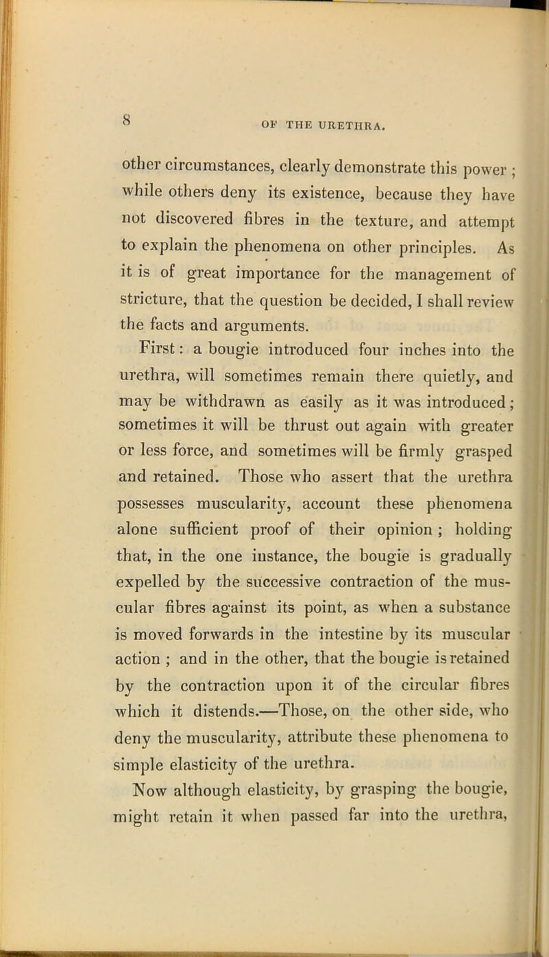 OF THE URETHRA. Other circumstances, clearly demonstrate this power ; while others deny its existence, because they have not discovered fibres in the texture, and attempt to explain the phenomena on other principles. As it is of great importance for the management of stricture, that the question be decided, I shall review the facts and arguments. First: a bougie introduced four inches into the urethra, will sometimes remain there quietly, and may be withdrawn as easily as it was introduced; sometimes it will be thrust out again with greater or less force, and sometimes will be firmly grasped and retained. Those who assert that the urethra possesses muscularitj^ account these phenomena alone sufiicient proof of their opinion; holding that, in the one instance, the bougie is gradually expelled by the successive contraction of the mus- cular fibres against its point, as when a substance is moved forwards in the intestine by its muscular action ; and in the other, that the bougie is retained by the contraction upon it of the circular fibres which it distends.—Those, on the other side, who deny the muscularity, attribute these phenomena to simple elasticity of the urethra. Now although elasticity, by grasping the bougie, might retain it when passed far into the urethra,