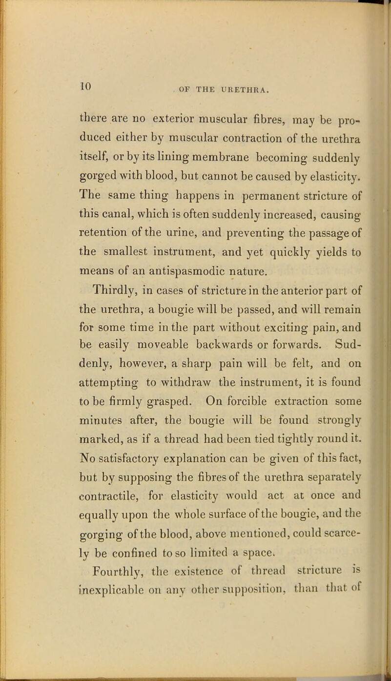 OF THE URETHRA. there are no exterior muscular fibres, may be pro- duced either by muscular contraction of the urethra itself, or by its lining membrane becoming suddenly gorged with blood, but cannot be caused by elasticity. The same thing happens in permanent stricture of this canal, which is often suddenly increased, causing retention of the urine, and preventing the passage of the smallest instrument, and yet quickly yields to means of an antispasmodic nature. Thirdly, in cases of stricture in the anterior part of the urethra, a bougie will be passed, and will remain for some time in the part without exciting pain, and be easily moveable backwards or forwards. Sud- denly, however, a sharp pain will be felt, and on attempting to withdraw the instrument, it is found to be firmly grasped. On forcible extraction some minutes after, the bougie will be found strongly marked, as if a thread had been tied tightly round it. No satisfactory explanation can be given of this fact, but by supposing the fibres of the urethra separately contractile, for elasticity would act at once and equally upon the whole surface of the bougie, and the gorging of the blood, above mentioned, could scarce- ly be confined to so limited a space. Fourthly, the existence of thread stricture is inexplicable on any other supposition, than that of