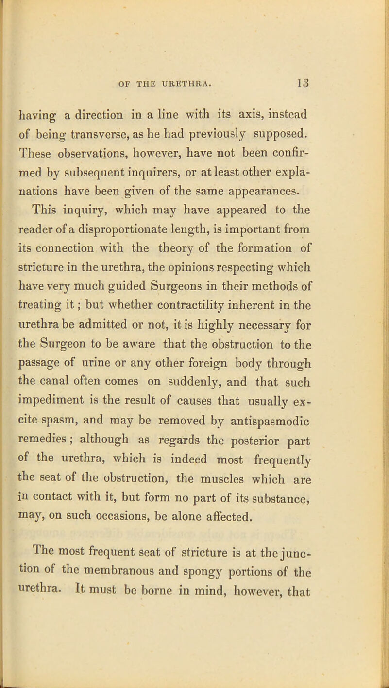 having a direction in a line with its axis, instead of being transverse, as he had previously supposed. These observations, however, have not been confir- med by subsequent inquirers, or at least other expla- nations have been given of the same appearances. This inquiry, which may have appeared to the reader of a disproportionate length, is important from its connection with the theory of the formation of stricture in the urethra, the opinions respecting which have very much guided Surgeons in their methods of treating it; but whether contractility inherent in the urethra be admitted or not, it is highly necessary for the Surgeon to be aware that the obstruction to the passage of urine or any other foreign body through the canal often comes on suddenly, and that such impediment is the result of causes that usually ex- cite spasm, and may be removed by antispasmodic remedies; although as regards the posterior part of the urethra, which is indeed most frequently the seat of the obstruction, the muscles which are in contact with it, but form no part of its substance, may, on such occasions, be alone affected. The most frequent seat of stricture is at the junc- tion of the membranous and spongy portions of the urethra. It must be borne in mind, however, that