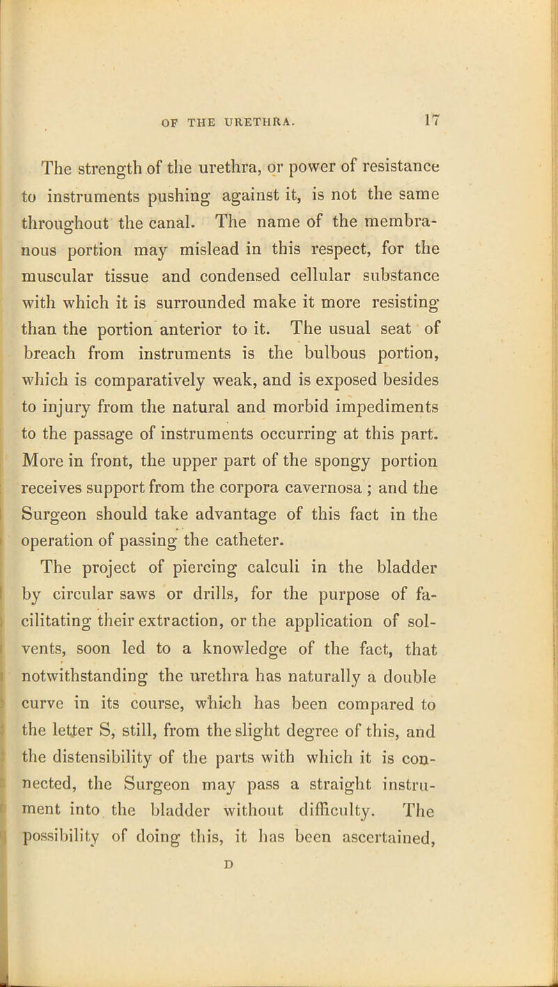 The strength of the urethra, or power of resistance to instruments pushing against it, is not the same throudiout the canal. The name of the membra- nous portion may mislead in this respect, for the muscular tissue and condensed cellular substance with which it is surrounded make it more resisting than the portion anterior to it. The usual seat of breach from instruments is the bulbous portion, which is comparatively weak, and is exposed besides to injur}^ from the natural and morbid impediments to the passage of instruments occurring at this part. More in front, the upper part of the spongy portion receives support from the corpora cavernosa ; and the Surgeon should take advantage of this fact in the operation of passing the catheter. The project of piercing calculi in the bladder by circular saws or drills, for the purpose of fa- cilitating their extraction, or the application of sol- vents, soon led to a knowledge of the fact, that notwithstanding the urethra has naturally a doable curve in its course, which has been compared to the letter S, still, from the slight degree of this, and the distensibility of the parts with which it is con- nected, the Surgeon may pass a straight instru- ment into the bladder without difficulty. The possibility of doing this, it lias been ascertained, D