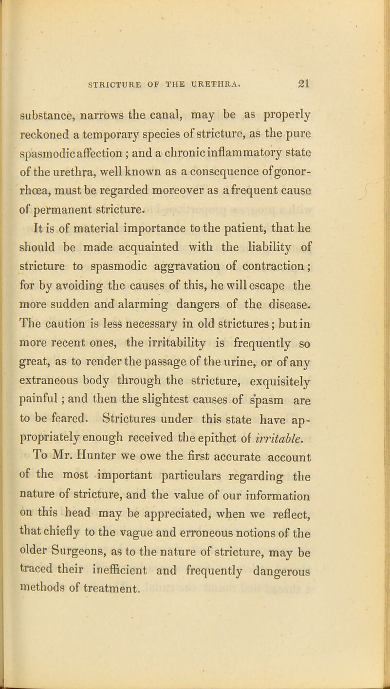 substance, narrows the canal, may be as properly reckoned a temporary species of stricture, as the pure spasmodic affection ; and a chronic inflammatory state of the urethra, well known as a consequence of gonor- rhoea, must be regarded moreover as a frequent cause of permanent stricture. It is of material importance to the patient, that he should be made acquainted with the liability of stricture to spasmodic aggravation of contraction; for by avoiding the causes of this, he will escape the more sudden and alarming dangers of the disease. The caution is less necessary in old strictures; but in more recent ones, the irritability is frequently so great, as to render the passage of the urine, or of any extraneous body through the stricture, exquisitely painful; and then the slightest causes of spasm are to be feared. Strictures under this state have ap- propriately enough received the epithet of writable. To Mr. Hunter we owe the first accurate account of the most important particulars regarding the nature of stricture, and the value of our information on this head may be appreciated, when we reflect, that chiefly to the vague and erroneous notions of the older Surgeons, as to the nature of stricture, may be traced their inefiicient and frequently dangerous methods of treatment.