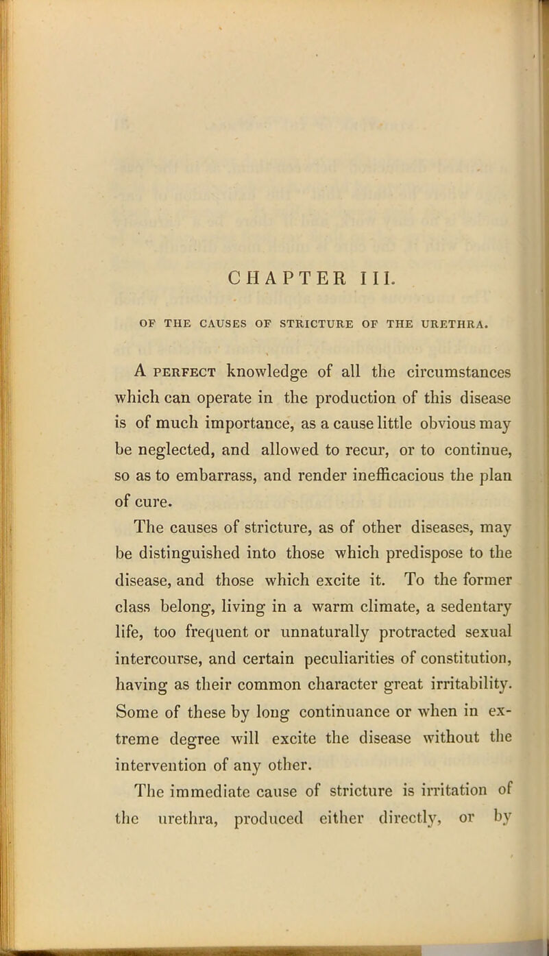 OP THE CAUSES OF STRICTURE OF THE URETHRA. A PERFECT knowledge of all the circumstances which can operate in the production of this disease is of much importance, as a cause little obvious may be neglected, and allowed to recur, or to continue, so as to embarrass, and render inefficacious the plan of cure. The causes of stricture, as of other diseases, may be distinguished into those which predispose to the disease, and those which excite it. To the former class belong, living in a warm climate, a sedentary life, too frequent or unnaturally protracted sexual intercourse, and certain peculiarities of constitution, having as their common character great irritability. Some of these by long continuance or when in ex- treme degree will excite the disease without the intervention of any other. The immediate cause of stricture is irritation of the urethra, produced either directly, or by