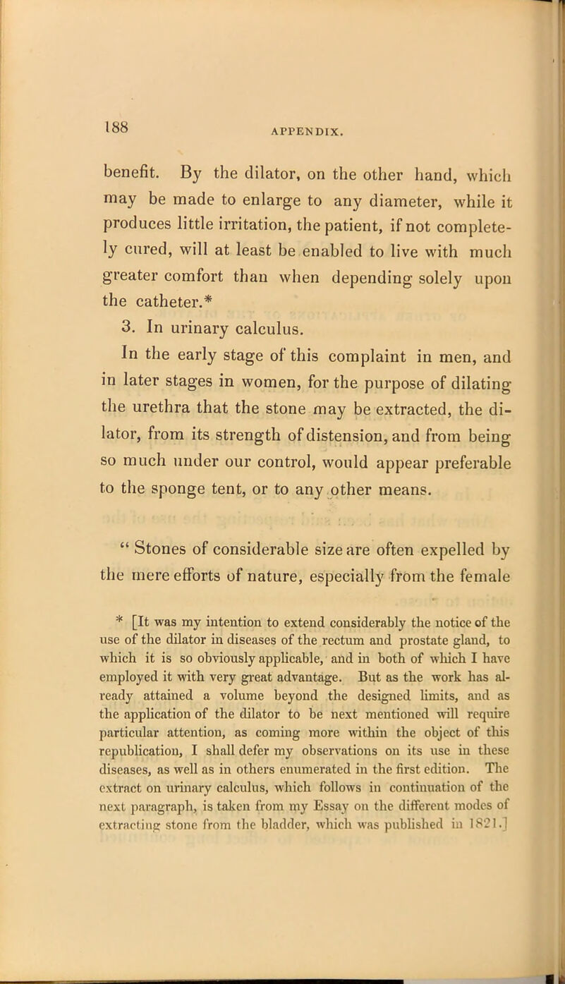 APPENDIX. benefit. By the dilator, on the other hand, which may be made to enlarge to any diameter, while it produces little irritation, the patient, if not complete- ly cured, will at least be enabled to live with much greater comfort than when depending solely upon the catheter.* 3. In urinary calculus. In the early stage of this complaint in men, and in later stages in women, for the purpose of dilating the urethra that the stone may be extracted, the di- lator, from its strength of distension, and from being so much under our control, would appear preferable to the sponge tent, or to any other means.  Stones of considerable size are often expelled by the mere efforts of nature, especially from the female * [It was my intention to extend considerably the notice of the use of the dilator in diseases of the rectum and prostate gland, to which it is so obviously applicable, and in both of which I have employed it with very gi-eat advantage. But as the work has al- ready attained a volume beyond the designed Umits, and as the application of the dilator to be next mentioned vnW require particular attention, as coming more within the object of tliis republication, I shall defer my observations on its use in these diseases, as well as in others enumerated in the first edition. The extract on urinary calculus, which follows in continuation of the next paragraph, is taken from my Essay on the different modes of extracting stone from the bladder, which was published in 1821.]