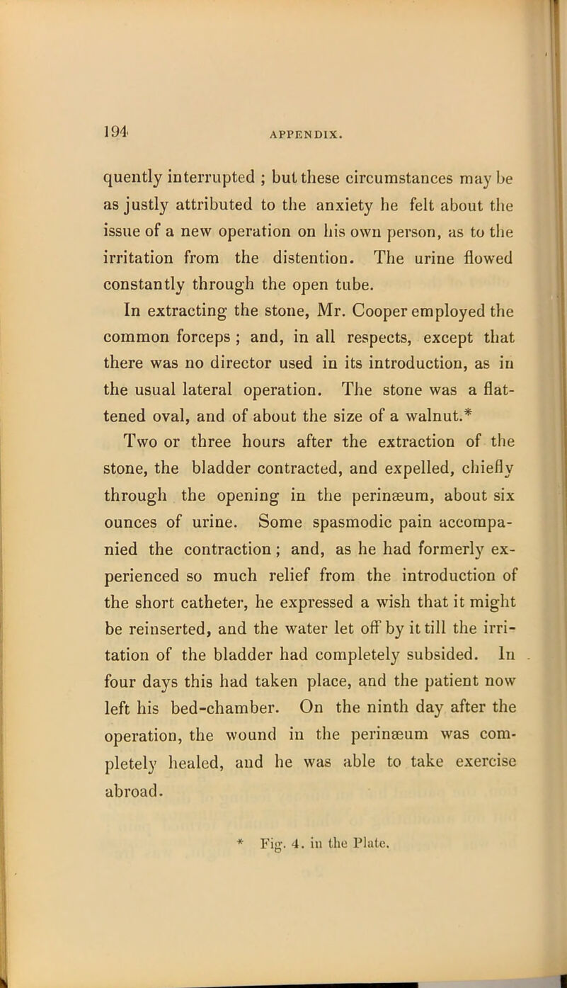 quently interrupted ; but these circumstances may be as justly attributed to the anxiety he felt about the issue of a new operation on his own person, as to the irritation from the distention. The urine flowed constantly through the open tube. In extracting the stone, Mr. Cooper employed the common forceps ; and, in all respects, except that there was no director used in its introduction, as in the usual lateral operation. The stone was a flat- tened oval, and of about the size of a walnut.* Two or three hours after the extraction of the stone, the bladder contracted, and expelled, chiefly through the opening in the perinaeum, about six ounces of urine. Some spasmodic pain accompa- nied the contraction; and, as he had formerly ex- perienced so much relief from the introduction of the short catheter, he expressed a wish that it might be reinserted, and the water let off by it till the irri- tation of the bladder had completely subsided. In four days this had taken place, and the patient now left his bed-chamber. On the ninth day after the operation, the wound in the perinaeum was com- pletely healed, and he was able to take exercise abroad. * Fig. 4. in the Plate.