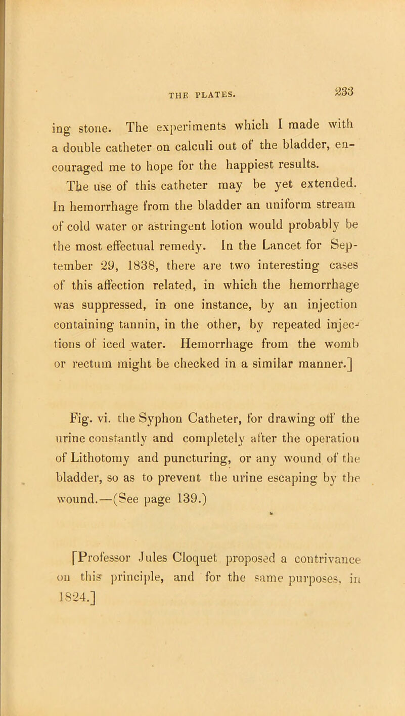 ing- Stone. The experiments whicli I made with a double catheter on calculi out of the bladder, en- couraged me to hope lor the happiest results. The use of this catheter may be yet extended. In hemorrhage from the bladder an uniform stream of cold water or astringent lotion would probably be the most effectual remedy. In the Lancet for Sep- tember 29, 1838, there are two interesting cases of this affection related, in which the hemorrhage was suppressed, in one instance, by an injection containing tannin, in the other, by repeated injec-' tions of iced water. Hemorrhage from the womb or rectum might be checked in a similar manner.] Fig. vi. the Syphon Catheter, for drawing oti' the urine constantly and completely after the operation of Lithotomy and puncturing, or any wound of the bladder, so as to prevent the urine escaping by the wound.—(See page 139.) [Professor Jules Cloquet proposed a contrivance on thi? principle, and for the same purposes, in 1824.]