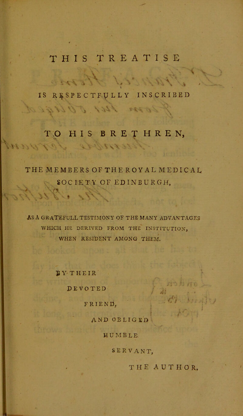 THIS TREATISE •: V\ A \* \YY\ \% IS RESPECTFULLY INSCRIBED ► * ^x v» V \ ^ \ » S -\Y \ * V \ \ _ A • ' TO HIS BRETHREN, >\* \ a';*, THE MEMEERS OF THE ROYAL MEDICAL SOCIETY OF EDINBURGH, > S'A - \\YY\ * \vox AS A GRATEFULL TESTIMONY OF THE MANY ADVANTAGES WHICH HE DERIVED FROM THE INSTITUTION, WHEN RESIDENT AMONG THEM. J» Y T H E IR DEVOTED FRIEND, i I AND OBLIGED HUMBLE SERVANT, the author