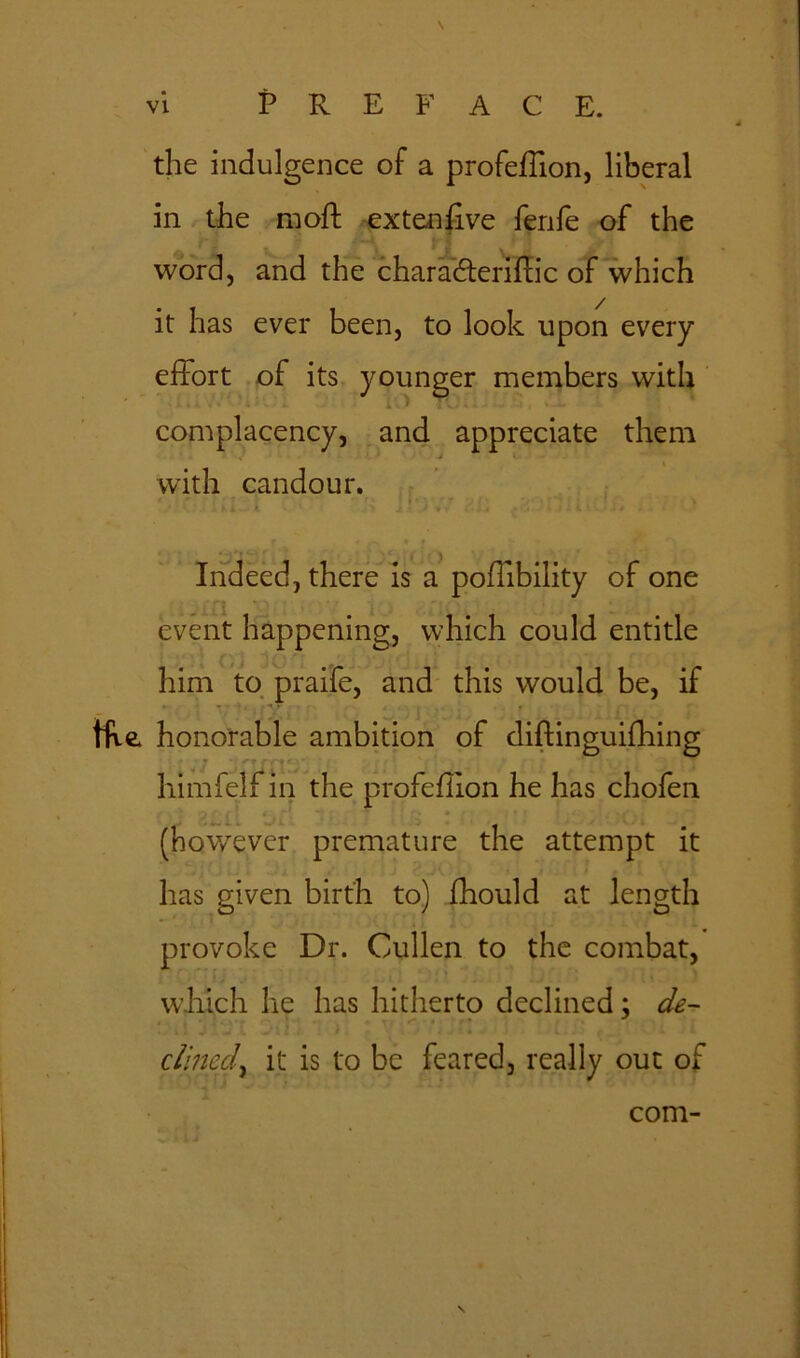 the indulgence of a profeffion, liberal in the moff extenfive fenle of the . h *1 \, j word, and the charadteriffic of which it has ever been, to look upon every effort of its younger members with complacency, and appreciate them i with candour. • r? r* ' • , >. i wi i > ! • J * i . . . •. i la'A-fi . Indeed, there is a poffibility of one event happening, which could entitle him to praife, and this would be, if tfve honorable ambition of diflinguifhing . himfelf in the profeflion he has chofen • Jr-m 1 . - ^ (however premature the attempt it has given birth to) fhould at length provoke Dr. Cullen to the combat, w.hich he has hitherto declined ; de- , .S' J cllned, it is to be feared, really out of com- \