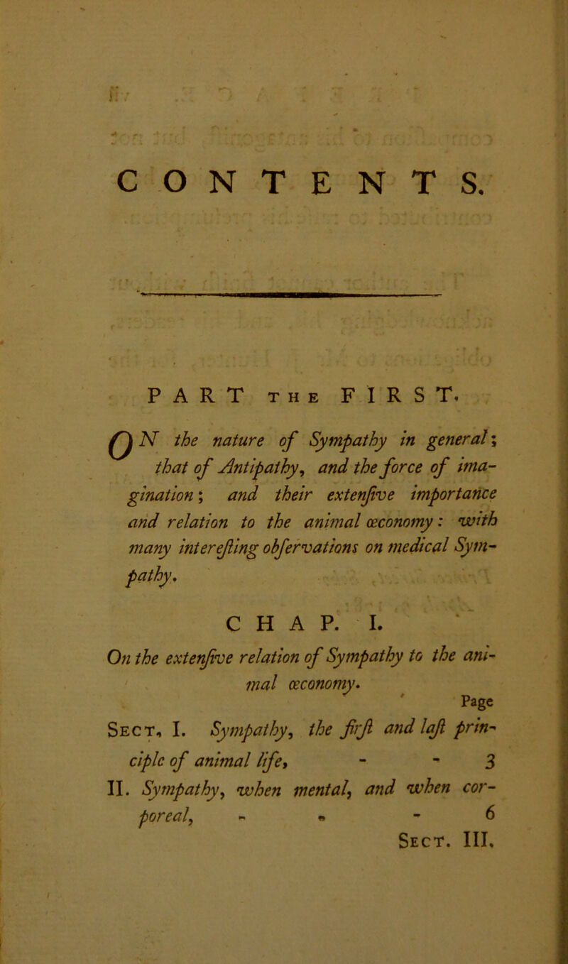 J: CONTENTS. PART THE FIRST. Q N the nature of Sympathy in general; that of Antipathy, and the force of ima- gination ; and their extenfve importance and relation to the animal ceconomy: with many interefing obfervations on medical Sym- pathy, CHAP. I. On the extenfve relation of Sympathy to the ani- mal ceconomy. Page Sect, I. Sympathy, the firjl and lof prin- ciple of animal life, - 3 II. Sympathy, when mental, and when cor- poreal, - « 6 Sect. III.